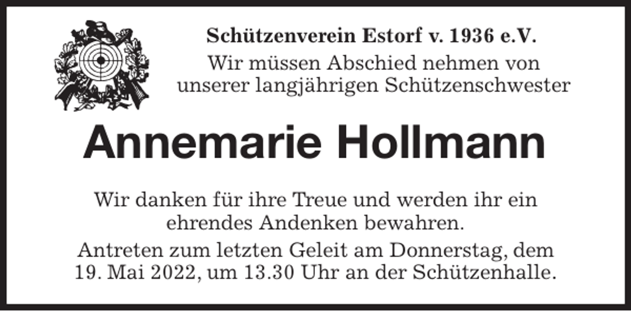 <p>Schützenverein Estorf v. 1936 e.V.</p>
<p>Wir müssen Abschied nehmen von<br />unserer langjährigen Schützenschwester<br />Annemarie Hollmann<br />Wir danken für ihre Treue und werden ihr ein<br />ehrendes Andenken bewahren.<br />Antreten zum letzten Geleit am Donnerstag, dem<br />19. Mai 2022, um 13.30 Uhr an der Schützenhalle.</p>