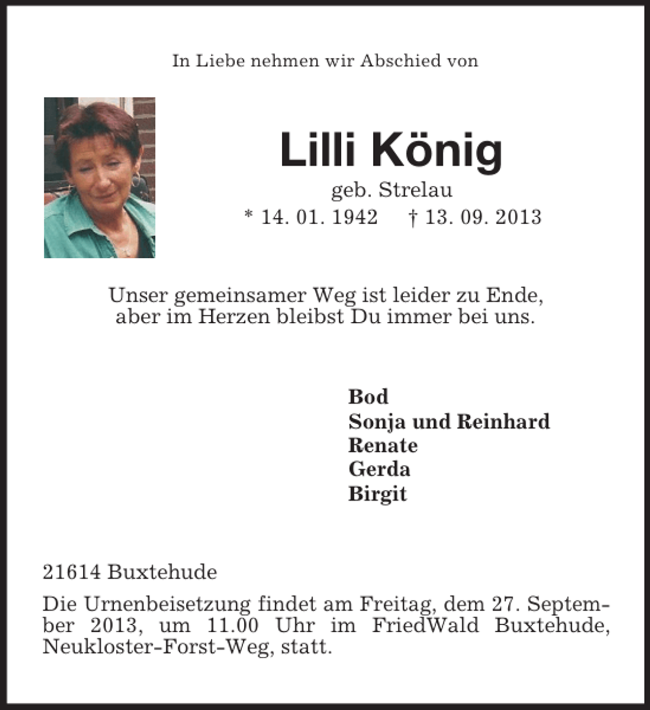 <p>In Liebe nehmen wir Abschied von<br />Lilli König<br />geb. Strelau<br />* 14. 01. 1942 † 13. 09. 2013<br />Unser gemeinsamer Weg ist leider zu Ende,<br />aber im Herzen bleibst Du immer bei uns.<br />Bod<br />Sonja und Reinhard<br />Renate<br />Gerda<br />Birgit<br />21614 Buxtehude<br />Die Urnenbeisetzung findet am Freitag, dem 27. September 2013, um 11.00 Uhr im FriedWald Buxtehude,<br />Neukloster-Forst-Weg, statt.</p>