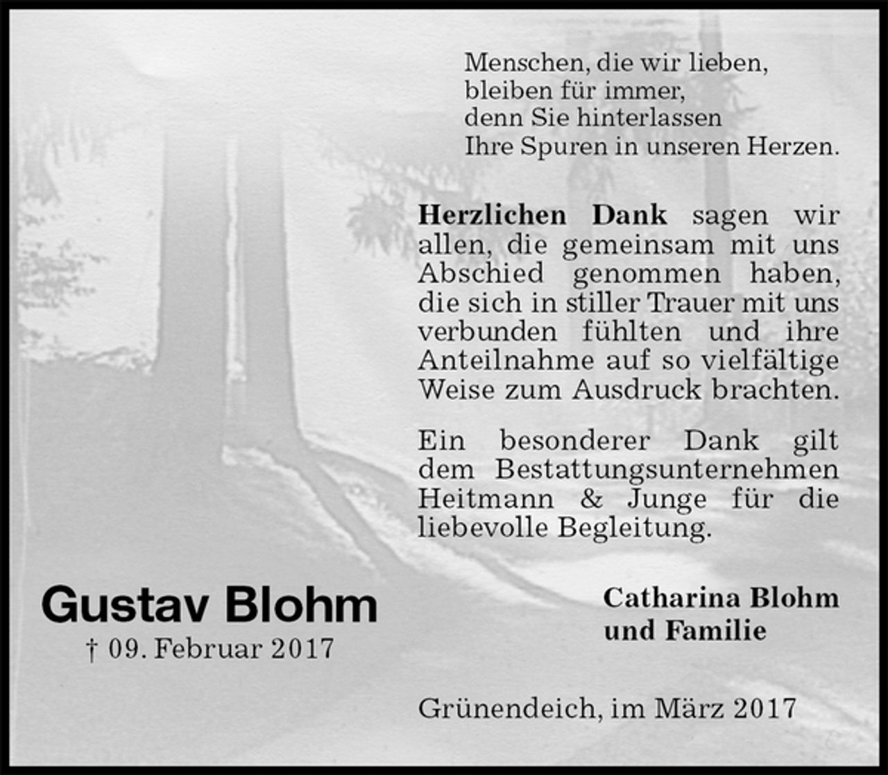 <p>Menschen, die wir lieben,<br />bleiben für immer,<br />denn Sie hinterlassen<br />Ihre Spuren in unseren Herzen.<br />Herzlichen Dank sagen wir<br />allen, die gemeinsam mit uns Abschied genommen haben, die sich in stiller Trauer mit uns verbunden fühlten und ihre Anteilnahme auf so vielfältige Weise zum Ausdruck brachten.<br />Ein besonderer Dank gilt<br />dem Bestattungsunternehmen<br />Heitmann &amp; Junge für die<br />liebevolle Begleitung.<br />Catharina Blohm<br />und Familie<br />Grünendeich, im März 2017<br />Gustav Blohm<br />† 09. Februar 2017</p>
