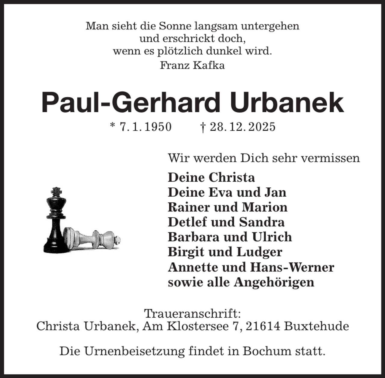 <p>Man sieht die Sonne langsam untergehen<br />und erschrickt doch,<br />wenn es plötzlich dunkel wird.<br />Franz Kafka<br />Paul-Gerhard Urbanek<br />* 7. 1. 1950 † 28. 12. 2025<br />Wir werden Dich sehr vermissen<br />Deine Christa<br />Deine Eva und Jan<br />Rainer und Marion<br />Detlef und Sandra<br />Barbara und Ulrich<br />Birgit und Ludger<br />Annette und Hans-Werner<br />sowie alle Angehörigen<br />Traueranschrift:<br />Christa Urbanek, Am Klostersee 7, 21614 Buxtehude</p><p>Die Urnenbeisetzung findet in Bochum statt.</p>