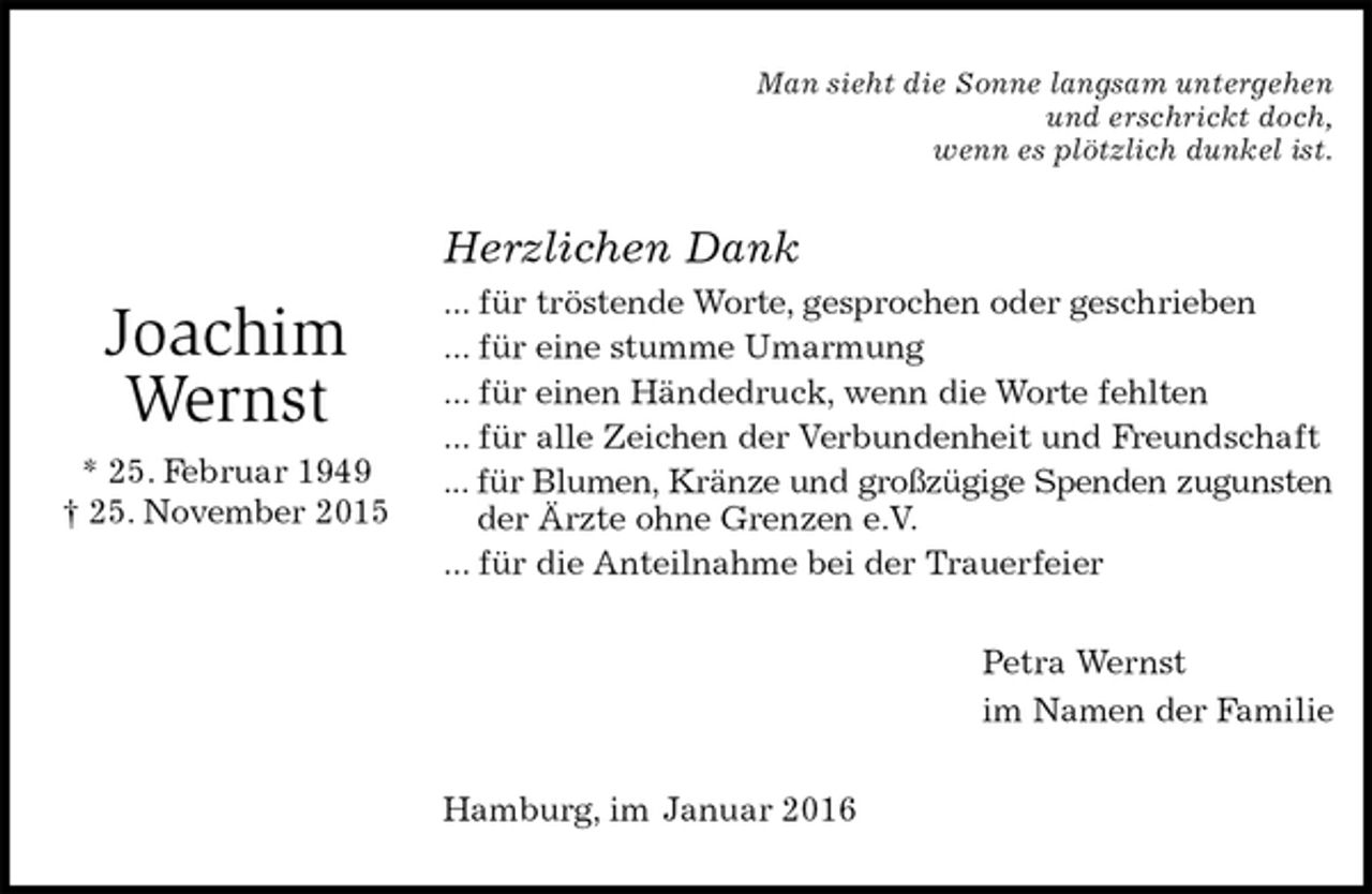<p>Man sieht die Sonne langsam untergehen<br />und erschrickt doch,<br />wenn es plötzlich dunkel ist.<br />Herzlichen Dank<br />... für tröstende Worte, gesprochen oder geschrieben<br />... für eine stumme Umarmung<br />... für einen Händedruck, wenn die Worte fehlten<br />... für alle Zeichen der Verbundenheit und Freundschaft<br />... für Blumen, Kränze und großzügige Spenden zugunsten<br />der Ärzte ohne Grenzen e.V.<br />... für die Anteilnahme bei der Trauerfeier<br />Petra Wernst<br />im Namen der Familie<br />Hamburg, im Januar 2016</p>
<p>Joachim Wernst<br />* 25. Februar 1949<br />† 25. November 2015</p>
