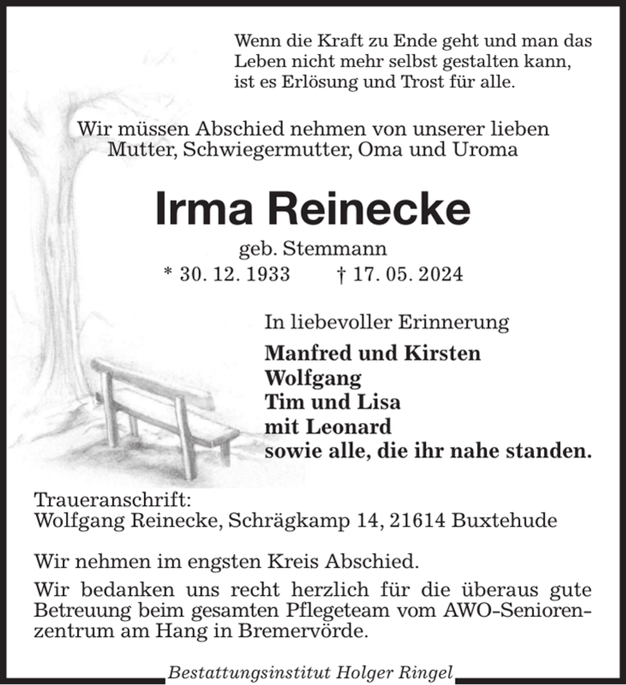 <p>Wenn die Kraft zu Ende geht und man das<br />Leben nicht mehr selbst gestalten kann,<br />ist es Erlösung und Trost für alle.<br />Wir müssen Abschied nehmen von unserer lieben<br />Mutter, Schwiegermutter, Oma und Uroma<br />Irma Reinecke<br />geb. Stemmann<br />* 30. 12. 1933 † 17. 05. 2024<br />In liebevoller Erinnerung<br />Manfred und Kirsten<br />Wolfgang<br />Tim und Lisa<br />mit Leonard<br />sowie alle, die ihr nahe standen.<br />Traueranschrift:<br />Wolfgang Reinecke, Schrägkamp 14, 21614 Buxtehude</p><p>Wir nehmen im engsten Kreis Abschied.<br />Wir bedanken uns recht herzlich für die überaus gute<br />Betreuung beim gesamten Pflegeteam vom AWO-Senioren-<br />zentrum am Hang in Bremervörde.<br />Bestattungsinstitut Holger Ringel</p>