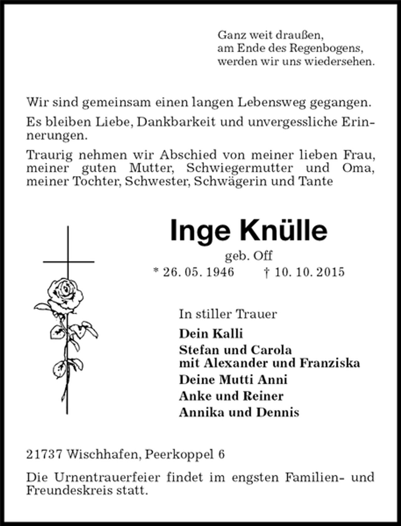 <p>Ganz weit draußen,<br />am Ende des Regenbogens,<br />werden wir uns wiedersehen.<br />Wir sind gemeinsam einen langen Lebensweg gegangen.<br />Es bleiben Liebe, Dankbarkeit und unvergessliche Erinnerungen.<br />Traurig nehmen wir Abschied von meiner lieben Frau, meiner guten Mutter, Schwiegermutter und Oma,<br />meiner Tochter, Schwester, Schwägerin und Tante<br />Inge Knülle<br />geb. Off<br />* 26. 05. 1946 † 10. 10. 2015<br />In stiller Trauer<br />Dein Kalli<br />Stefan und Carola<br />mit Alexander und Franziska<br />Deine Mutti Anni<br />Anke und Reiner<br />Annika und Dennis<br />21737 Wischhafen, Peerkoppel 6<br />Die Urnentrauerfeier findet im engsten Familien- und Freundeskreis statt.</p>