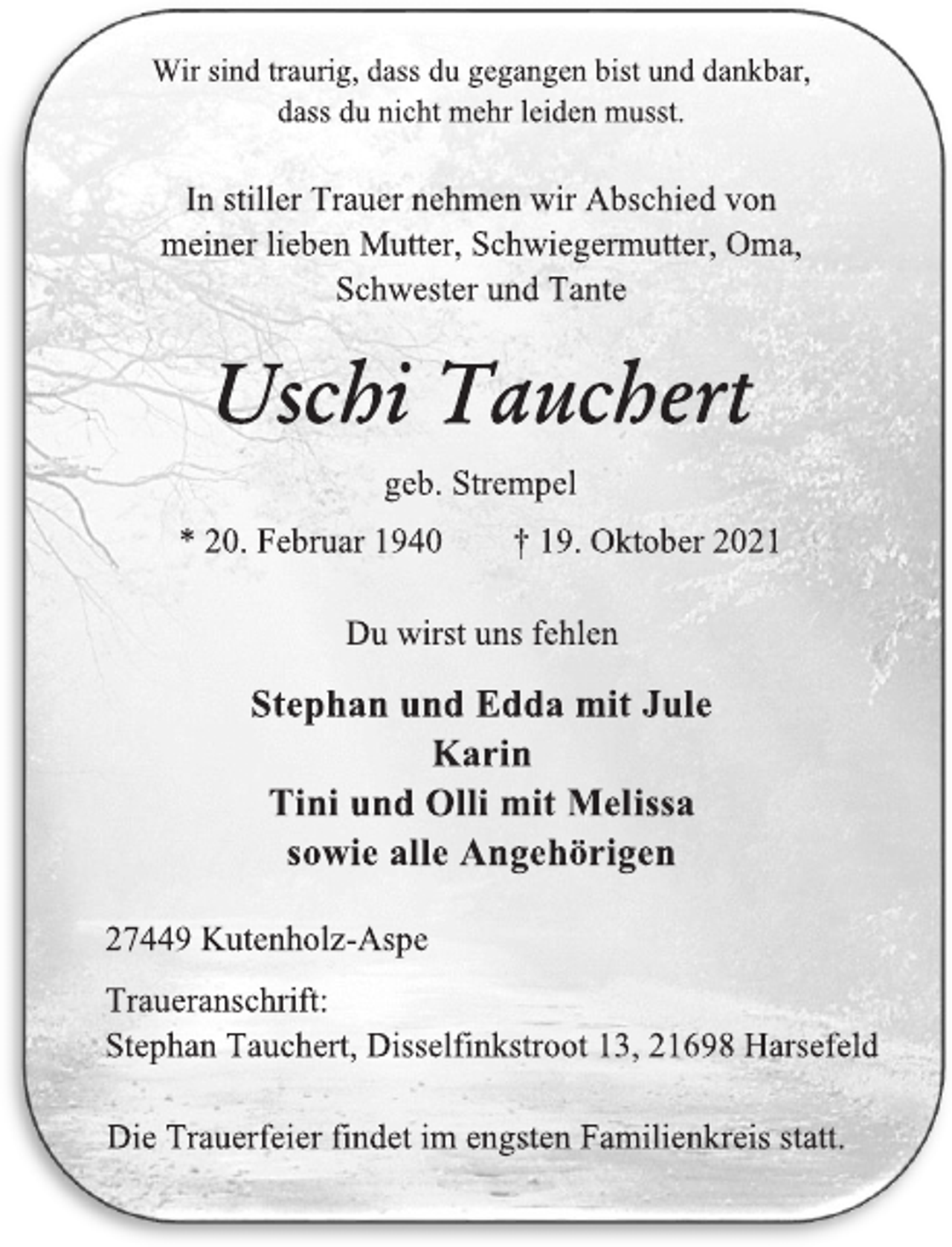 <p>Wir sind traurig, dass du gegangen bist und dankbar,<br />dass du nicht mehr leiden musst.<br />In stiller Trauer nehmen wir Abschied von<br />meiner lieben Mutter, Schwiegermutter, Oma,<br />Schwester und Tante<br />Uschi Tauchert<br />geb. Strempel<br />* 20. Februar 1940 † 19. Oktober 2021<br />Du wirst uns fehlen<br />Stephan und Edda mit Jule Karin<br />Tini und Olli mit Melissa<br />sowie alle Angehörigen</p>
<p>27449 Kutenholz-Aspe<br />Traueranschrift:<br />Stephan Tauchert, Disselfinkstroot 13, 21698 Harsefeld<br />Die Trauerfeier findet im engsten Familienkreis statt.</p>
