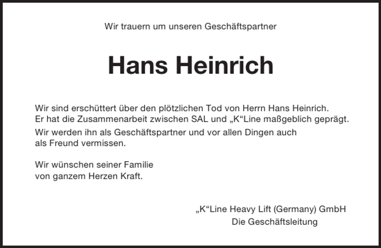<p>Wir trauern um unseren Geschäftspartner<br />Hans Heinrich<br />Wir sind erschüttert über den plötzlichen Tod von Herrn Hans Heinrich.<br />Er hat die Zusammenarbeit zwischen SAL und „K“Line maßgeblich geprägt.<br />Wir werden ihn als Geschäftspartner und vor allen Dingen auch<br />als Freund vermissen.</p><p>Wir wünschen seiner Familie<br />von ganzem Herzen Kraft.<br />„K“Line Heavy Lift (Germany) GmbH<br />Die Geschäftsleitung</p>