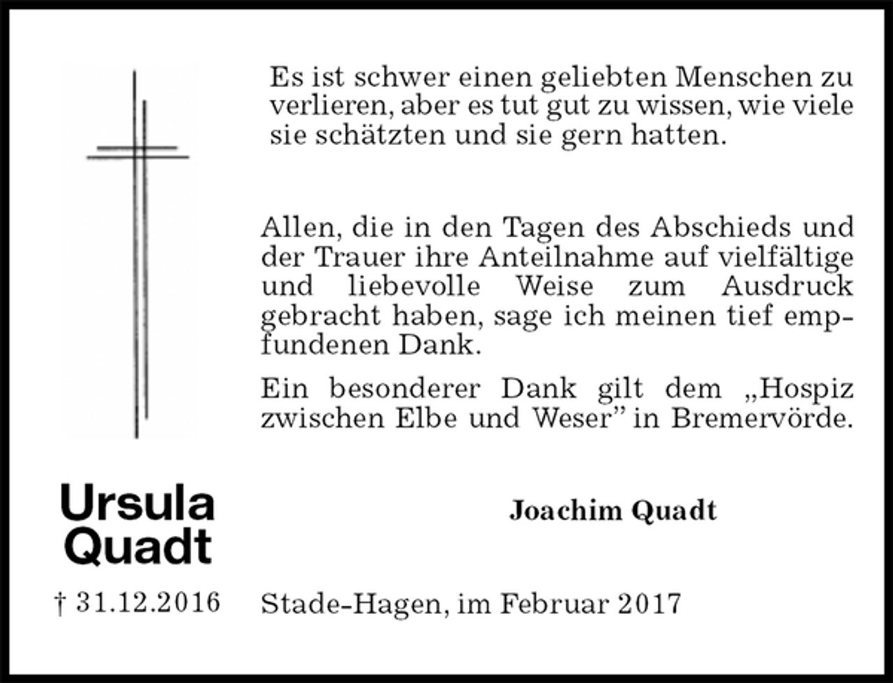 <p>Es ist schwer einen geliebten Menschen zu<br />verlieren, aber es tut gut zu wissen, wie viele sie schätzten und sie gern hatten.<br />Allen, die in den Tagen des Abschieds und der Trauer ihre Anteilnahme auf vielfältige<br />und liebevolle Weise zum Ausdruck<br />gebracht haben, sage ich meinen tief empfundenen Dank.<br />Ein besonderer Dank gilt dem „Hospiz zwischen Elbe und Weser” in Bremervörde.<br />Joachim Quadt<br />Stade-Hagen, im Februar 2017</p><p>Ursula<br />Quadt<br />† 31.12.2016</p>