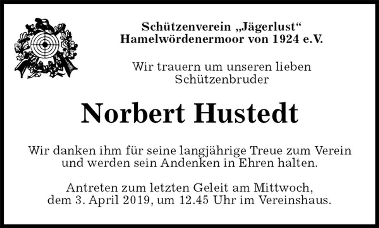 <p>Schützenverein „Jägerlust“<br />Hamelwördenermoor von 1924 e.V.<br />Wir trauern um unseren lieben<br />Schützenbruder<br />Norbert Hustedt<br />Wir danken ihm für seine langjährige Treue zum Verein und werden sein Andenken in Ehren halten.</p><p>Antreten zum letzten Geleit am Mittwoch,<br />dem 3. April 2019, um 12.45 Uhr im Vereinshaus.</p>