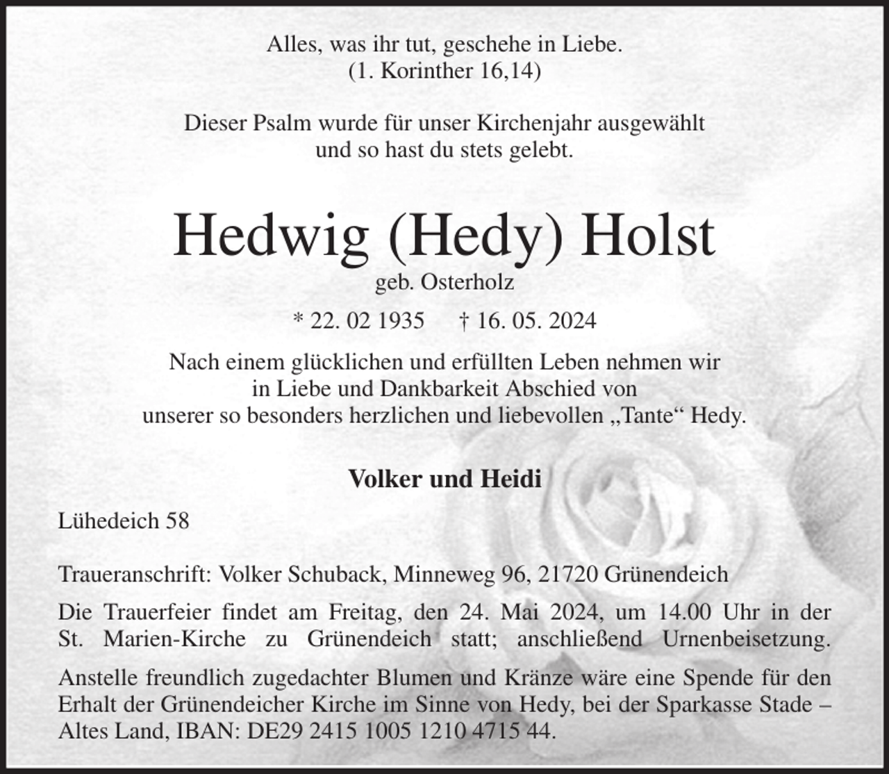 <p>Alles, was ihr tut, geschehe in Liebe.<br />(1. Korinther 16,14)</p><p>Dieser Psalm wurde für unser Kirchenjahr ausgewählt<br />und so hast du stets gelebt.</p><p>Hedwig (Hedy) Holst<br />geb. Osterholz<br />* 22. 02 1935 † 16. 05. 2024<br />Nach einem glücklichen und erfüllten Leben nehmen wir<br />in Liebe und Dankbarkeit Abschied von<br />unserer so besonders herzlichen und liebevollen „Tante“ Hedy.</p><p>Volker und Heidi<br />Lühedeich 58</p><p>Traueranschrift: Volker Schuback, Minneweg 96, 21720 Grünendeich<br />Die Trauerfeier findet am Freitag, den 24. Mai 2024, um 14.00 Uhr in der<br />St. Marien-Kirche zu Grünendeich statt; anschließend Urnenbeisetzung.<br />Anstelle freundlich zugedachter Blumen und Kränze wäre eine Spende für den Erhalt der Grünendeicher Kirche im Sinne von Hedy, bei der Sparkasse Stade - Altes Land, IBAN: DE29 2415 1005 1210 4715 44.</p>