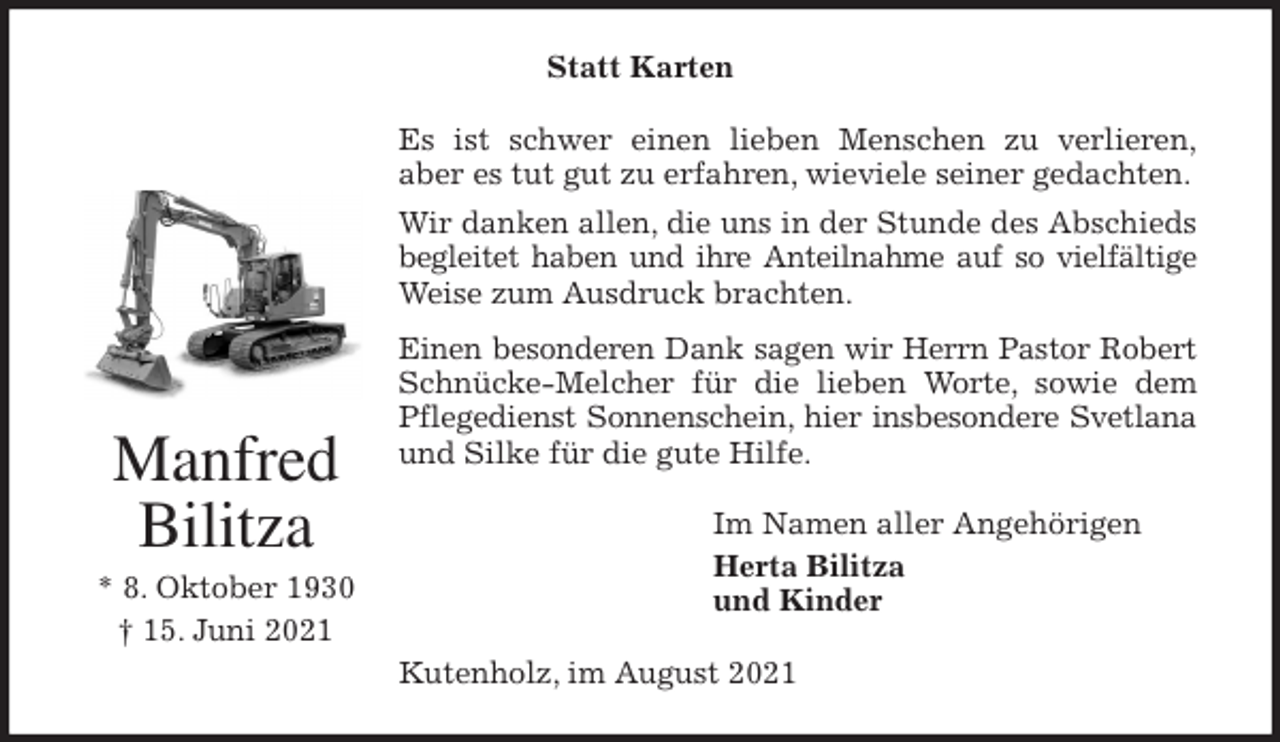 <p>Statt Karten<br />Es ist schwer einen lieben Menschen zu verlieren,<br />aber es tut gut zu erfahren, wieviele seiner gedachten.<br />Wir danken allen, die uns in der Stunde des Abschieds<br />begleitet haben und ihre Anteilnahme auf so vielfältige<br />Weise zum Ausdruck brachten.<br />Einen besonderen Dank sagen wir Herrn Pastor Robert<br />Schnücke-Melcher für die lieben Worte, sowie dem<br />Pflegedienst Sonnenschein, hier insbesondere Svetlana<br />und Silke für die gute Hilfe.<br />Im Namen aller Angehörigen<br />Herta Bilitza<br />und Kinder<br />Kutenholz, im August 2021<br />Manfred<br />Bilitza<br />* 8. Oktober 1930<br />† 15. Juni 2021</p>