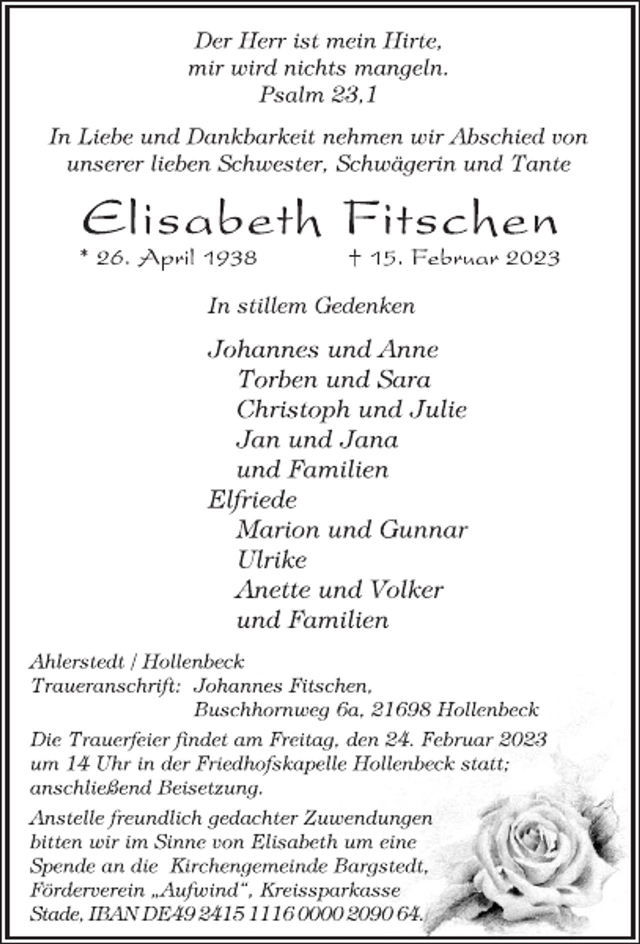 <p>Der Herr ist mein Hirte,<br />mir wird nichts mangeln.<br />Psalm 23,1<br />In Liebe und Dankbarkeit nehmen wir Abschied von<br />unserer lieben Schwester, Schwägerin und Tante<br />Elisabeth Fitschen<br />* 26. April 1938 † 15. Februar 2023<br />In stillem Gedenken<br />Johannes und Anne<br />Torben und Sara<br />Christoph und Julie<br />Jan und Jana<br />und Familien<br />Elfriede<br />Marion und Gunnar<br />Ulrike<br />Anette und Volker<br />und Familien<br />Ahlerstedt / Hollenbeck<br />Traueranschrift: Johannes Fitschen,<br />Buschhornweg 6a, 21698 Hollenbeck<br />Die Trauerfeier findet am Freitag, den 24. Februar 2023<br />um 14 Uhr in der Friedhofskapelle Hollenbeck statt;<br />anschließend Beisetzung.<br />Anstelle freundlich gedachter Zuwendungen<br />bitten wir im Sinne von Elisabeth um eine<br />Spende an die Kirchengemeinde Bargstedt,<br />Förderverein „Aufwind“, Kreissparkasse<br />Stade, IBANDE492415 1116 0000 2090 64.</p>