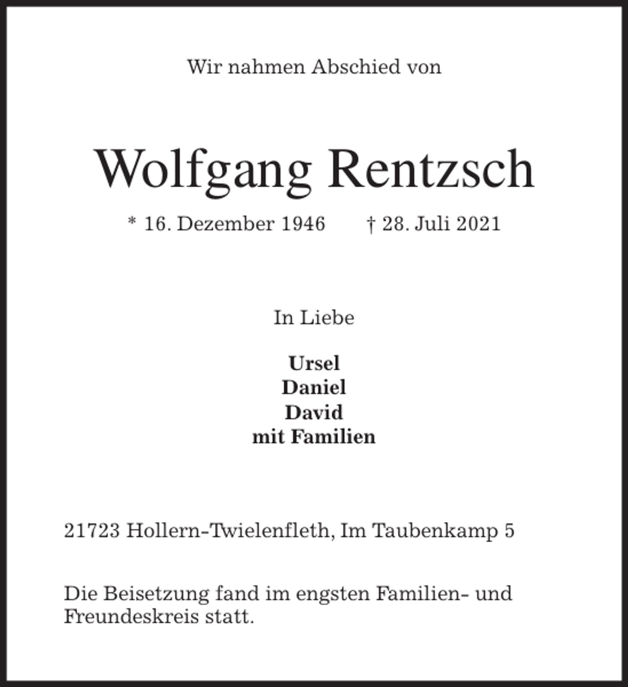 <p>Wir nahmen Abschied von<br />Wolfgang Rentzsch<br />* 16. Dezember 1946 † 28. Juli 2021<br />In Liebe</p>
<p>Ursel<br />Daniel<br />David<br />mit Familien<br />21723 Hollern-Twielenfleth, Im Taubenkamp 5</p>
<p>Die Beisetzung fand im engsten Familien- und<br />Freundeskreis statt.</p>