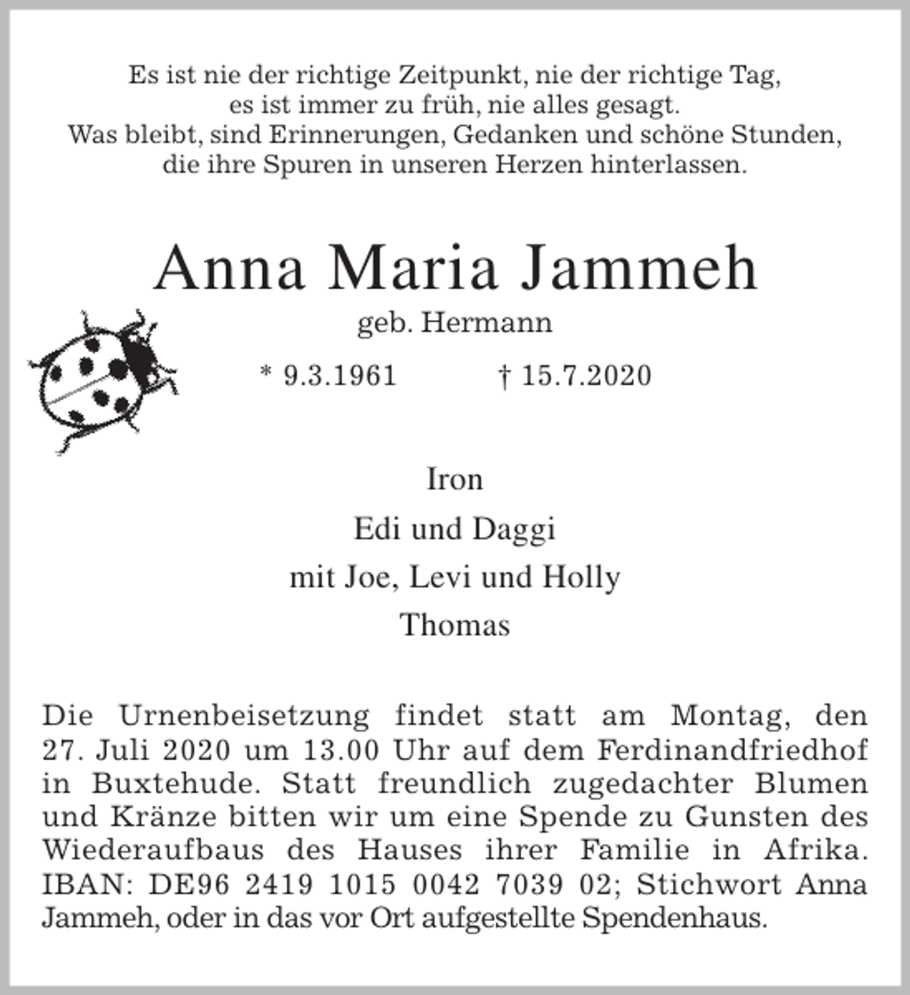 <p>Es ist nie der richtige Zeitpunkt, nie der richtige Tag,<br />es ist immer zu früh, nie alles gesagt.<br />Was bleibt, sind Erinnerungen, Gedanken und schöne Stunden,<br />die ihre Spuren in unseren Herzen hinterlassen.<br />Anna Maria Jammeh<br />geb. Hermann<br />* 9.3.1961 † 15.7.2020<br />Iron<br />Edi und Daggi<br />mit Joe, Levi und Holly<br />Thomas<br />Die Urnenbeisetzung findet statt am Montag, den<br />27. Juli 2020 um 13.00 Uhr auf dem Ferdinandfriedhof in Buxtehude. Statt freundlich zugedachter Blumen und Kränze bitten wir um eine Spende zu Gunsten des<br />Wiederaufbaus des Hauses ihrer Familie in Afrika. IBAN: DE96 2419 1015 0042 7039 02; Stichwort Anna Jammeh, oder in das vor Ort aufgestellte Spendenhaus.</p>