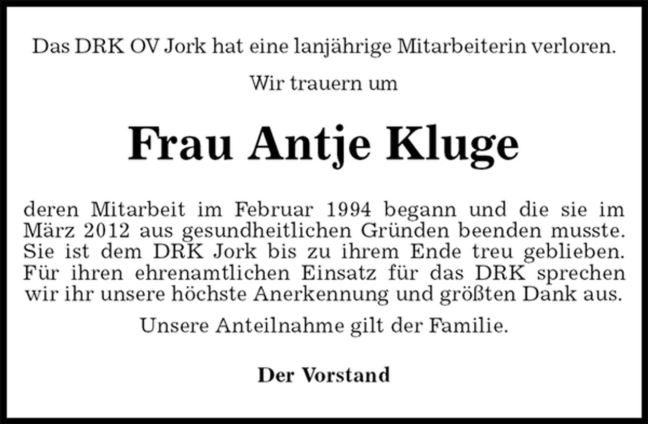 <p>Das DRK OV Jork hat eine lanjährige Mitarbeiterin verloren.<br />Wir trauern um<br />Frau Antje Kluge<br />deren Mitarbeit im Februar 1994 begann und die sie im<br />März 2012 aus gesundheitlichen Gründen beenden musste.<br />Sie ist dem DRK Jork bis zu ihrem Ende treu geblieben.<br />Für ihren ehrenamtlichen Einsatz für das DRK sprechen<br />wir ihr unsere höchste Anerkennung und größten Dank aus.<br />Unsere Anteilnahme gilt der Familie.<br />Der Vorstand</p>
