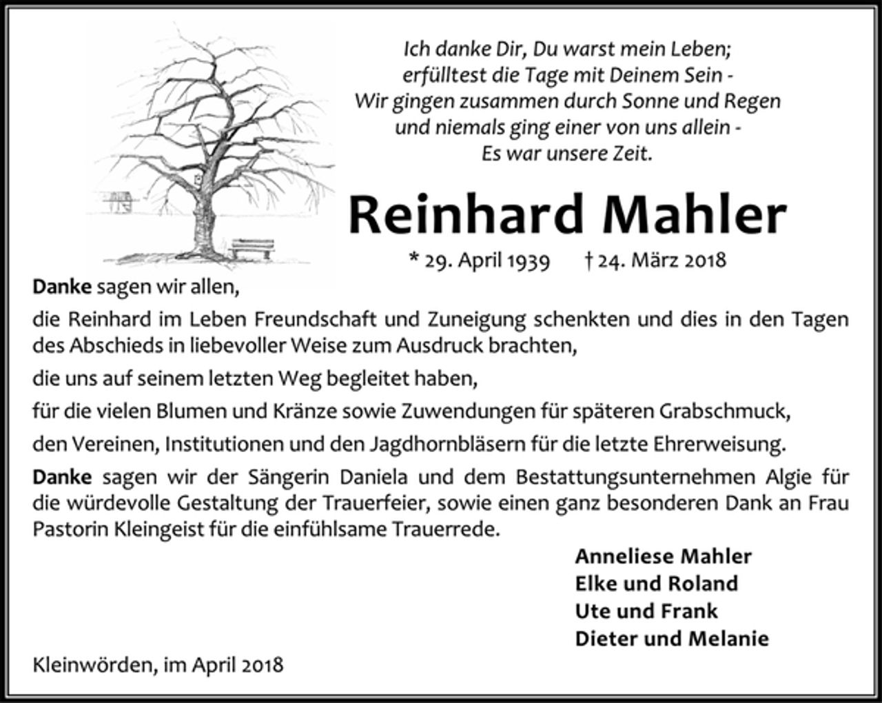 <p>Ich danke Dir, Du warst mein Leben;<br />erfülltest die Tag mit Deinem Sein -<br />Wir gingen zusammen durch Sonne und Regen<br />und niemals ging einer von uns allein -<br />Es war unsere Zeit.<br />Reinhard Mahler<br />* 29. April 1939 + 24. März 2018<br />Danke sagen wir allen,<br />die Reinhard im Leben Freundschaft und Zuneigung schenkten und dies in den Tagen des Abschieds in liebevoller Weise zum Ausdruck brachten,<br />die uns auf seinem letzten Weg begleitet haben,<br />für die vielen Blumen und Kränze sowie Zuwendungen für späteren Grabschmuck,<br />den Vereinen, Institutionen und den Jagdhornbläsern für die letzte Ehrerweisung.<br />Danke sagen wir der Sängerin Daniela und dem Bestattungsunternehmen Algie für die würdevolle Gestaltung der Trauerfeier, sowie einen ganz besonderen Dank an Frau Pastorin Kleingeist für die einfühlsame Trauerrede.<br />Anneliese Mahler<br />Elke und Roland<br />Ute und Frank<br />Dieter und Melanie<br />Kleinwörden, im April 2018</p>