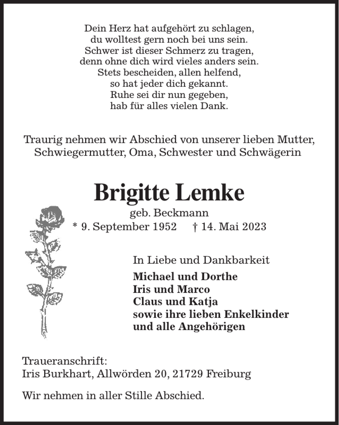 <p>Dein Herz hat aufgehört zu schlagen,<br />du wolltest gern noch bei uns sein.<br />Schwer ist dieser Schmerz zu tragen,<br />denn ohne dich wird vieles anders sein.<br />Stets bescheiden, allen helfend,<br />so hat jeder dich gekannt.<br />Ruhe sei dir nun gegeben,<br />hab für alles vielen Dank.<br />Traurig nehmen wir Abschied von unserer lieben Mutter, Schwiegermutter, Oma, Schwester und Schwägerin<br />Brigitte Lemke<br />geb. Beckmann<br />* 9. September 1952 † 14. Mai 2023<br />In Liebe und Dankbarkeit<br />Michael und Dorthe<br />Iris und Marco<br />Claus und Katja<br />sowie ihre lieben Enkelkinder<br />und alle Angehörigen<br />Traueranschrift:<br />Iris Burkhart, Allwörden 20, 21729 Freiburg</p><p>Wir nehmen in aller Stille Abschied.</p>