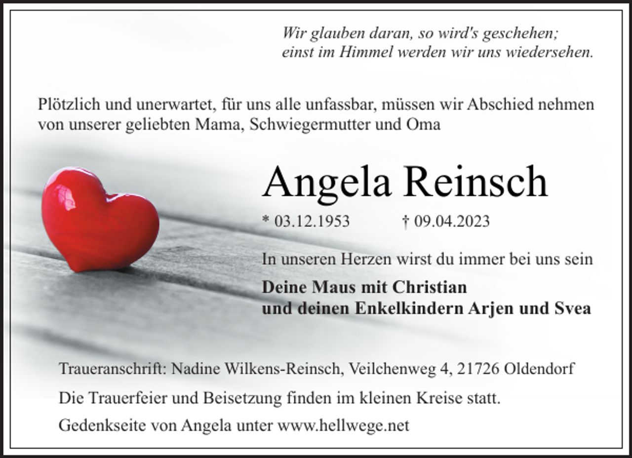 <p>Wir glauben daran, so wird's geschehen;<br />einst im Himmel werden wir uns wiedersehen.<br />Plötzlich und unerwartet, für uns alle unfassbar, müssen wir Abschied nehmen von unserer geliebten Mama, Schwiegermutter und Oma<br />Angela Reinsch<br />* 03.12.1953 † 09.04.2023<br />In unseren Herzen wirst du immer bei uns sein<br />Deine Maus mit Christian<br />und deinen Enkelkindern Arjen und Svea<br />Traueranschrift: Nadine Wilkens-Reinsch, Veilchenweg 4, 21726 Oldendorf<br />Die Trauerfeier und Beisetzung finden im kleinen Kreise statt.<br />Gedenkseite von Angela unter www.hellwege.net</p>