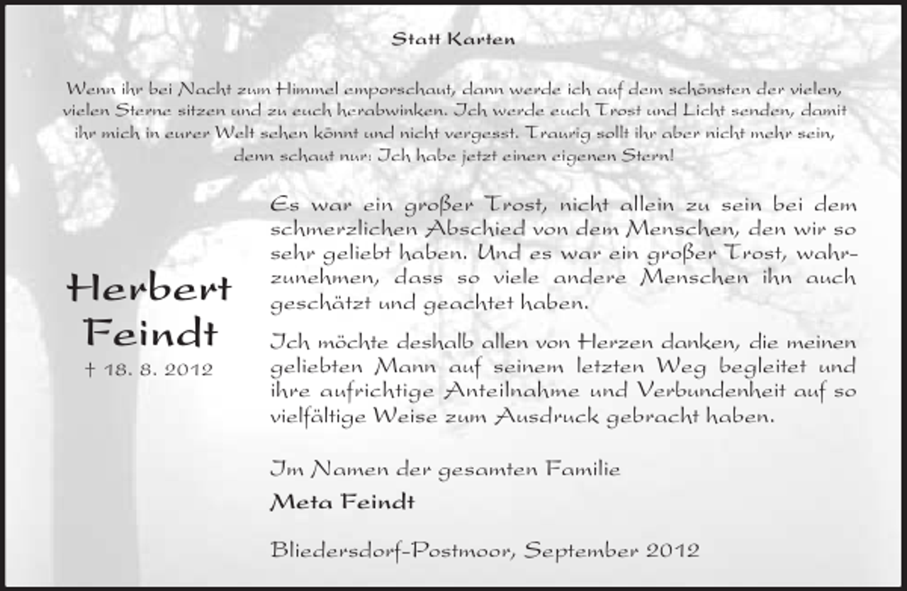 <p>Statt Karten<br />Wenn ihr bei Nacht zum Himmel emporschaut, dann werde ich auf dem schönsten der vielen,<br />vielen Sterne sitzen und zu euch herabwinken. Ich werde euch Trost und Licht senden, damit<br />ihr mich in eurer Welt sehen könnt und nicht vergesst. Traurig sollt ihr aber nicht mehr sein,<br />denn schaut nur: Ich habe jetzt einen eigenen Stern!</p><p>Herbert<br />Feindt<br />† 18. 8. 2012</p><p>Es war ein großer Trost, nicht allein zu sein bei dem<br />schmerzlichen Abschied von dem Menschen, den wir so<br />sehr geliebt haben. Und es war ein großer Trost, wahrzunehmen, dass so viele andere Menschen ihn auch<br />geschätzt und geachtet haben.<br />Ich möchte deshalb allen von Herzen danken, die meinen<br />geliebten Mann auf seinem letzten Weg begleitet und<br />ihre aufrichtige Anteilnahme und Verbundenheit auf so<br />vielfältige Weise zum Ausdruck gebracht haben.<br />Im Namen der gesamten Familie<br />Meta Feindt<br />Bliedersdorf-Postmoor, September 2012</p>