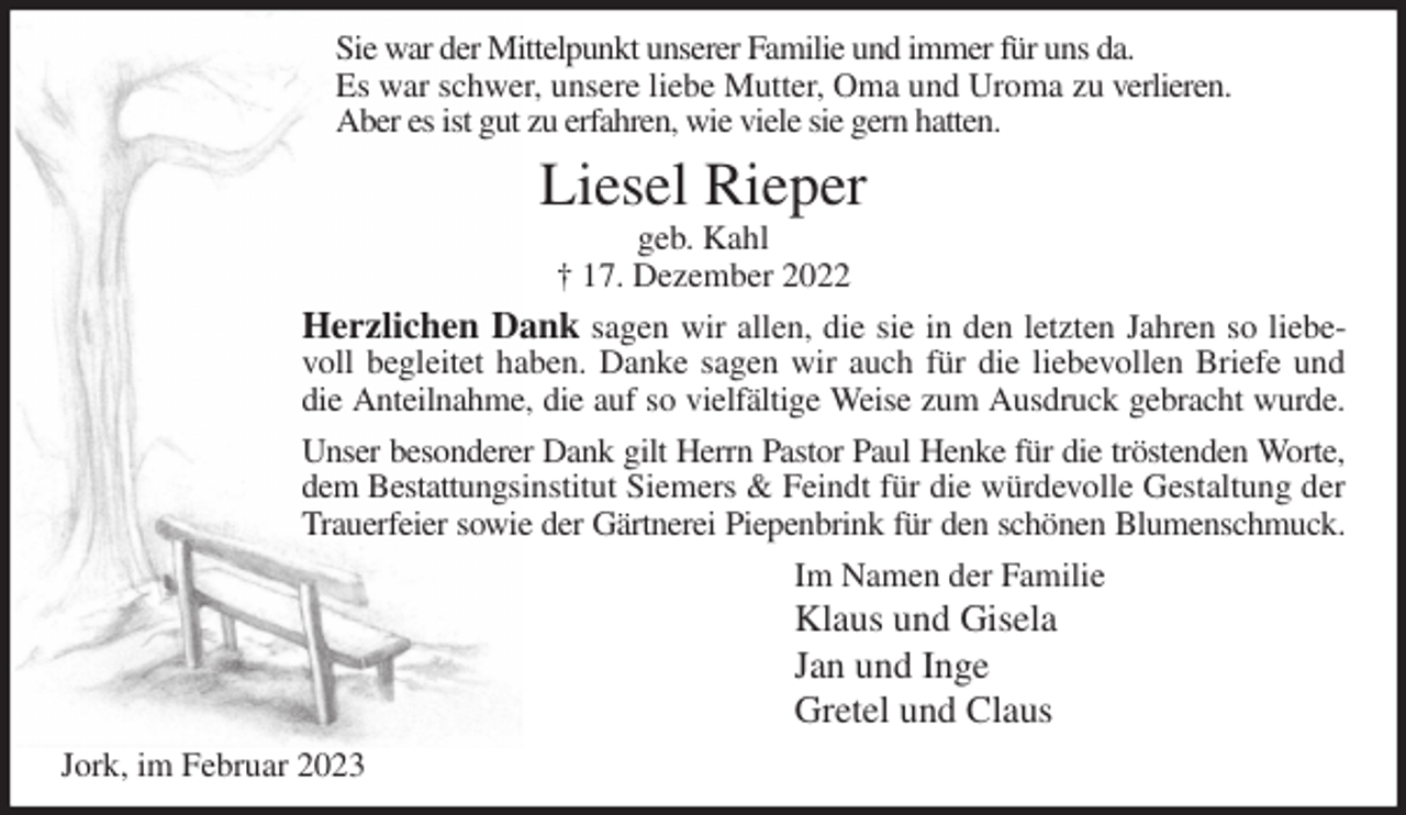<p>Sie war der Mittelpunkt unserer Familie und immer für uns da.<br />Es war schwer, unsere liebe Mutter, Oma und Uroma zu verlieren.<br />Aber es ist gut zu erfahren, wie viele sie gern hatten.<br />Liesel Rieper<br />geb. Kahl<br />† 17. Dezember 2022<br />Herzlichen Dank sagen wir allen, die sie in den letzten Jahren so liebevoll begleitet haben. Danke sagen wir auch für die liebevollen Briefe und die Anteilnahme, die auf so vielfältige Weise zum Ausdruck gebracht wurde.<br />Unser besonderer Dank gilt Herrn Pastor Paul Henke für die tröstenden Worte, dem Bestattungsinstitut Siemers &amp; Feindt für die würdevolle Gestaltung der Trauerfeier sowie der Gärtnerei Piepenbrink für den schönen Blumenschmuck.<br />Im Namen der Familie<br />Klaus und Gisela<br />Jan und Inge<br />Gretel und Claus<br />Jork, im Februar 2023</p>