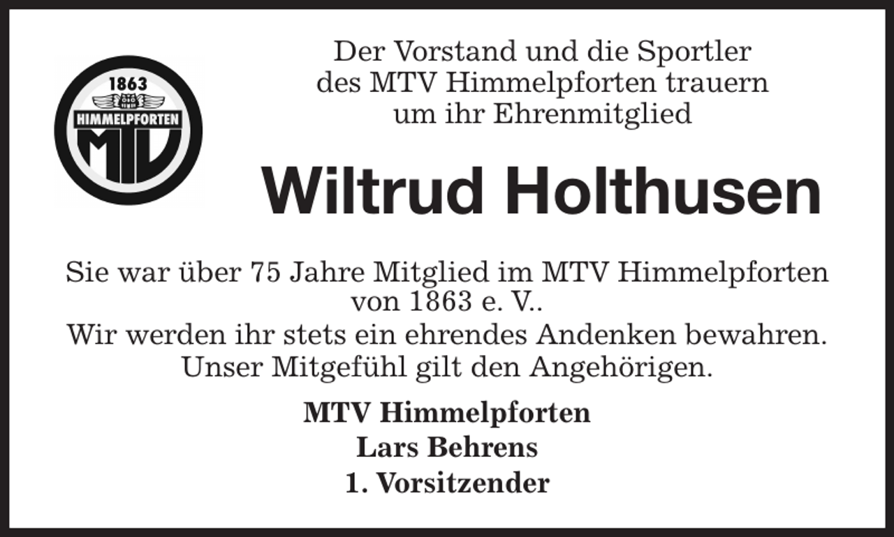 <p>Der Vorstand und die Sportler<br />des MTV Himmelpforten trauern<br />um ihr Ehrenmitglied<br />Sie war über 75 Jahre Mitglied im MTV Himmelpforten<br />von 1863 e. V..<br />Wir werden ihr stets ein ehrendes Andenken bewahren.<br />Unser Mitgefühl gilt den Angehörigen.<br />MTV Himmelpforten<br />Lars Behrens<br />1. Vorsitzender<br />Wiltrud Holthusen</p>