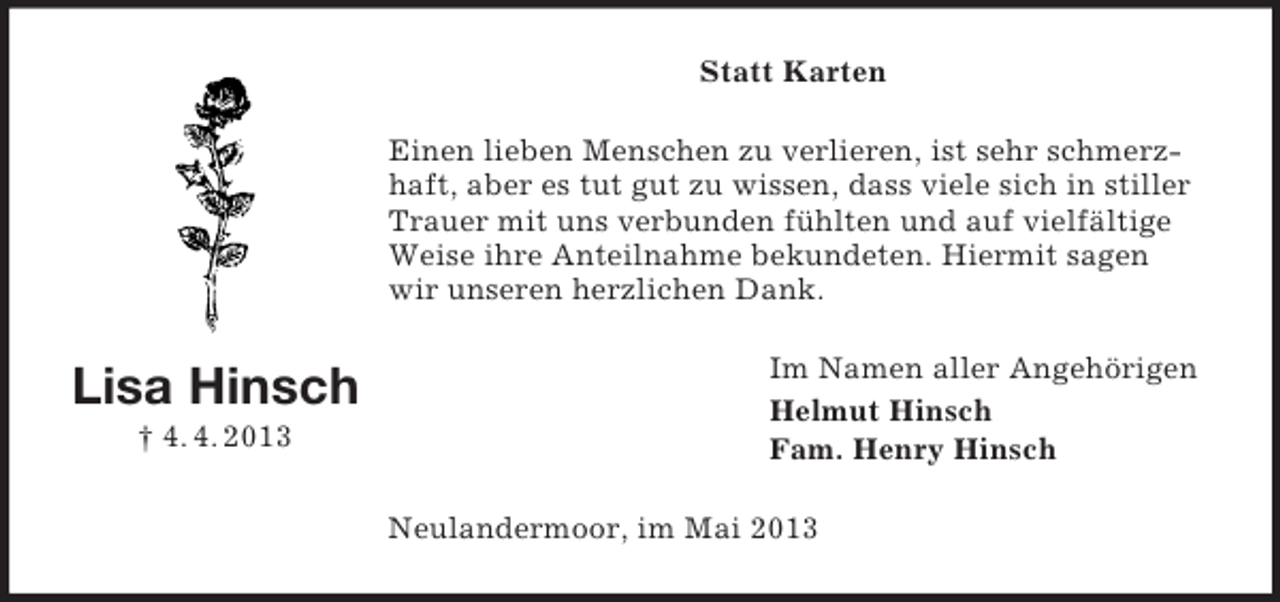 <p>Statt Karten<br />Einen lieben Menschen zu verlieren, ist sehr schmerzhaft, aber es tut gut zu wissen, dass viele sich in stiller<br />Trauer mit uns verbunden fühlten und auf vielfältige<br />Weise ihre Anteilnahme bekundeten. Hiermit sagen<br />wir unseren herzlichen Dank.</p><p>Lisa Hinsch<br />† 4. 4. 2013</p><p>Im Namen aller Angehörigen<br />Helmut Hinsch<br />Fam. Henry Hinsch<br />Neulandermoor, im Mai 2013</p>