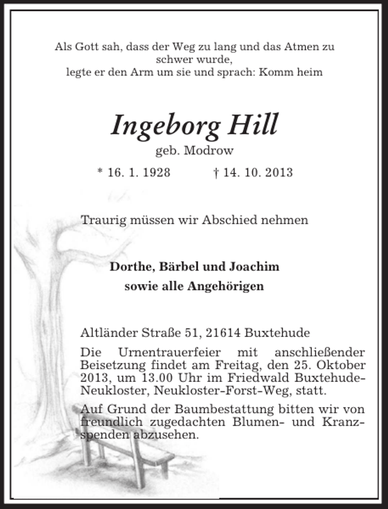 <p>Als Gott sah, dass der Weg zu lang und das Atmen zu<br />schwer wurde,<br />legte er den Arm um sie und sprach: Komm heim</p><p>Ingeborg Hill<br />geb. Modrow<br />* 16. 1. 1928</p><p>† 14. 10. 2013</p><p>Traurig müssen wir Abschied nehmen</p><p>Dorthe, Bärbel und Joachim<br />sowie alle Angehörigen</p><p>Altländer Straße 51, 21614 Buxtehude<br />Die Urnentrauerfeier mit anschließender<br />Beisetzung findet am Freitag, den 25. Oktober<br />2013, um 13.00 Uhr im Friedwald BuxtehudeNeukloster, Neukloster-Forst-Weg, statt.<br />Auf Grund der Baumbestattung bitten wir von<br />freundlich zugedachten Blumen- und Kranzspenden abzusehen.</p>
