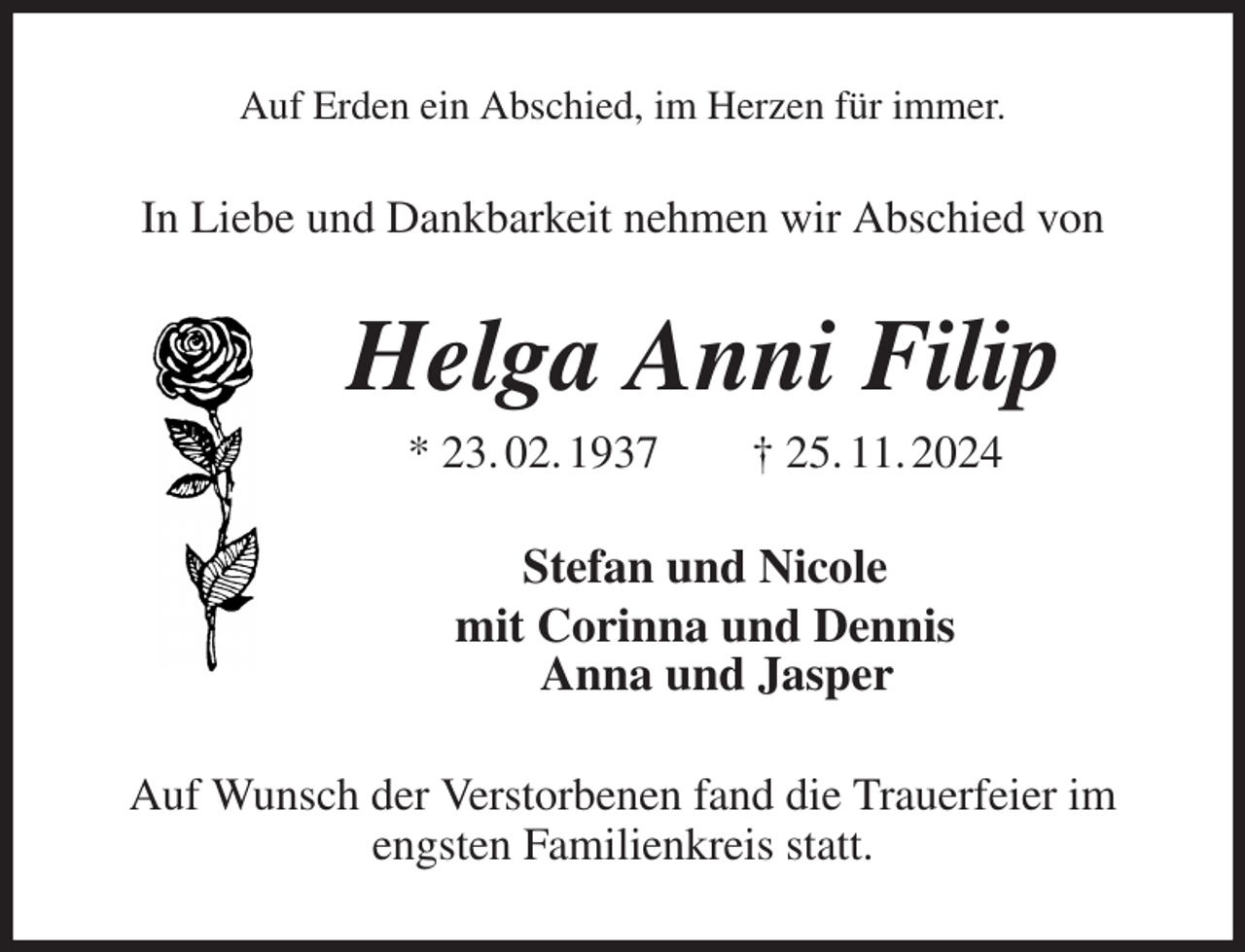 <p>Auf Erden ein Abschied, im Herzen für immer.<br />In Liebe und Dankbarkeit nehmen wir Abschied von<br />Helga Anni Filip<br />* 23. 02. 1937 † 25. 11. 2024<br />Stefan und Nicole<br />mit Corinna und Dennis<br />Anna und Jasper<br />Auf Wunsch der Verstorbenen fand die Trauerfeier im engsten Familienkreis statt.</p>