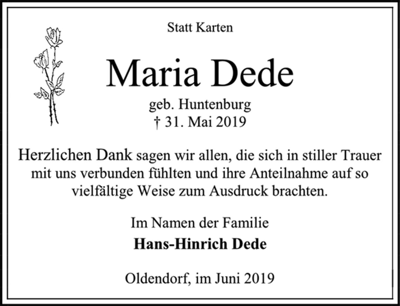 <p>Statt Karten<br />Herzlichen Dank sagen wir allen, die sich in stiller Trauer mit uns verbunden fühlten und ihre Anteilnahme auf so vielfältige Weise zum Ausdruck brachten.<br />Maria Dede geb. Huntenburg † 31. Mai 2019<br />Im Namen der Familie Hans-Hinrich Dede<br />Oldendorf, im Juni 2019</p>
