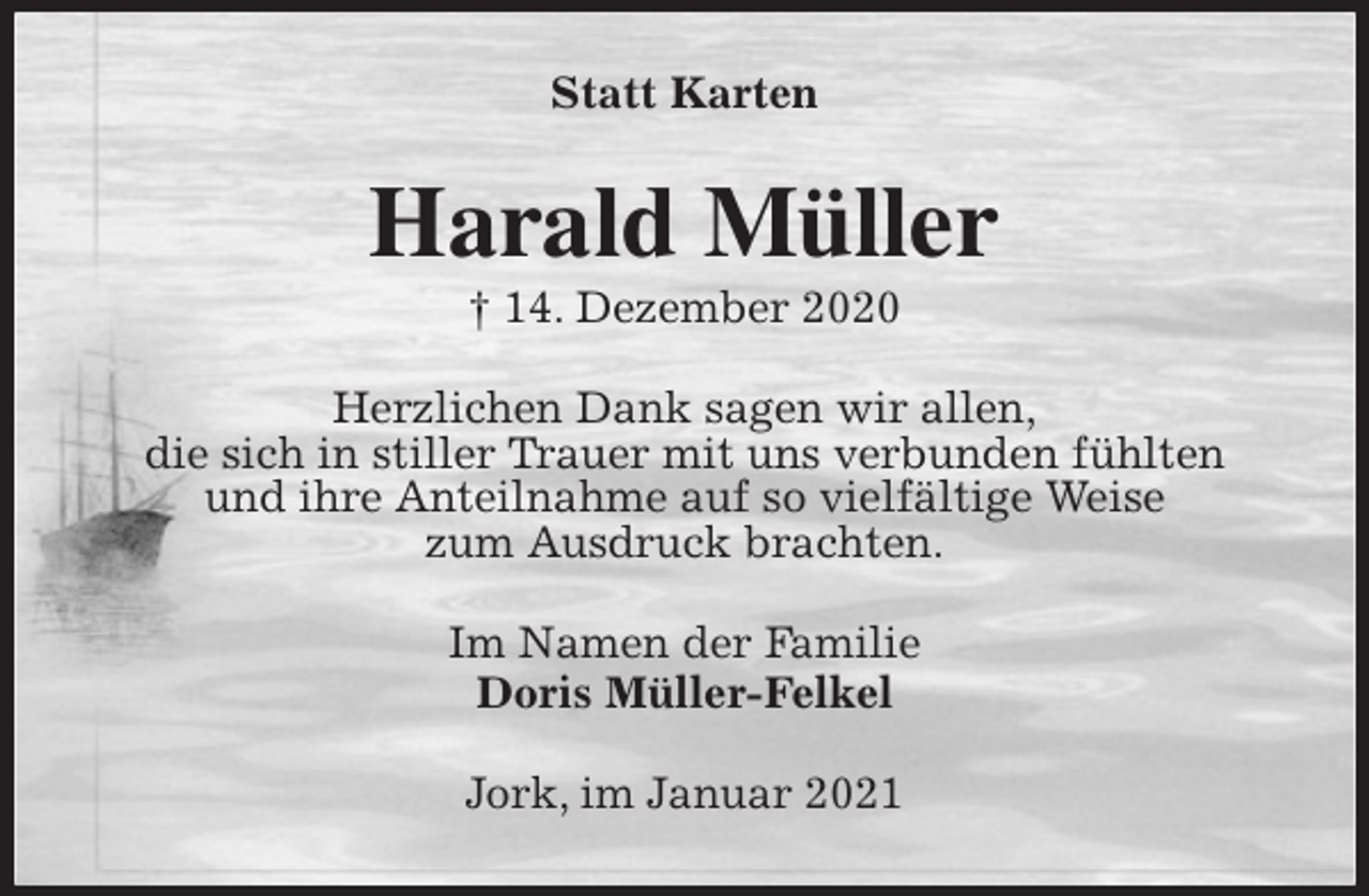 <p>Statt Karten<br />Harald Müller<br />† 14. Dezember 2020<br />Herzlichen Dank sagen wir allen,<br />die sich in stiller Trauer mit uns verbunden fühlten<br />und ihre Anteilnahme auf so vielfältige Weise<br />zum Ausdruck brachten.<br />Im Namen der Familie<br />Doris Müller-Felkel<br />Jork, im Januar 2021</p>