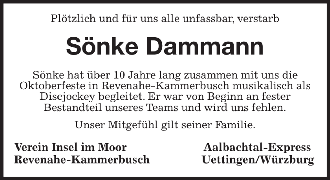 <p>Plötzlich und für uns alle unfassbar, verstarb<br />Sönke Dammann<br />Sönke hat über 10 Jahre lang zusammen mit uns die<br />Oktoberfeste in Revenahe-Kammerbusch musikalisch als Discjockey begleitet. Er war von Beginn an fester<br />Bestandteil unseres Teams und wird uns fehlen.<br />Unser Mitgefühl gilt seiner Familie.<br />Verein Insel im Moor Aalbachtal-Express<br />Revenahe-Kammerbusch Uettingen/Würzburg</p>