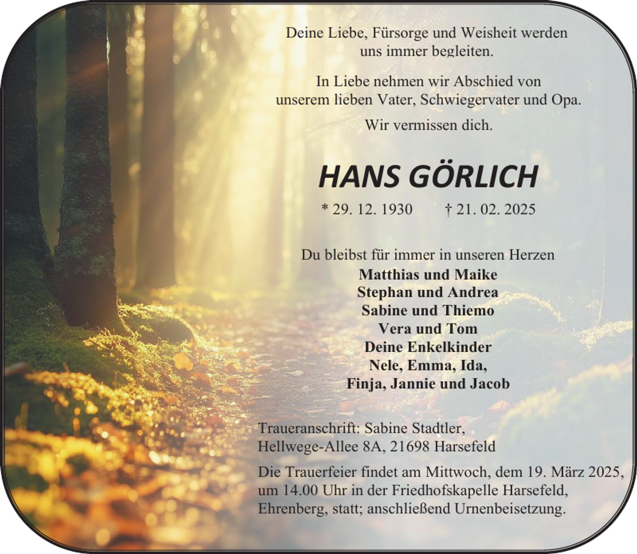 <p>Deine Liebe, Fürsorge und Weisheit werden<br />uns immer begleiten.</p><p>In Liebe nehmen wir Abschied von<br />unserem lieben Vater, Schwiegervater und Opa.<br />Wir vermissen dich.</p><p>HANS GÖRLICH<br />* 29. 12. 1930</p><p>† 21. 02. 2025</p><p>Du bleibst für immer in unseren Herzen<br />Matthias und Maike<br />Stephan und Andrea<br />Sabine und Thiemo<br />Vera und Tom<br />Deine Enkelkinder<br />Nele, Emma, Ida,<br />Finja, Jannie und Jacob<br />Traueranschrift: Sabine Stadtler,<br />Hellwege-Allee 8A, 21698 Harsefeld<br />Die Trauerfeier findet am Mittwoch, dem 19. März 2025,<br />um 14.00 Uhr in der Friedhofskapelle Harsefeld,<br />Ehrenberg, statt; anschließend Urnenbeisetzung.</p>