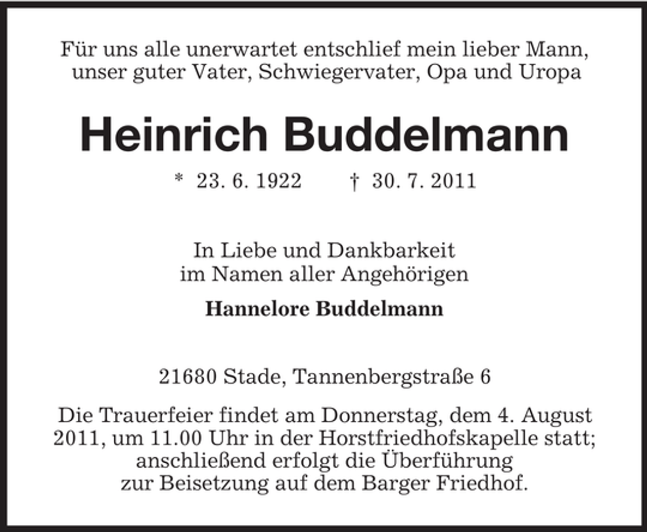 <p>Für uns alle unerwartet entschlief mein lieber Mann,<br />unser guter Vater, Schwiegervater, Opa und Uropa</p><p>Heinrich Buddelmann<br />* 23. 6. 1922</p><p>† 30. 7. 2011</p><p>In Liebe und Dankbarkeit<br />im Namen aller Angehörigen<br />Hannelore Buddelmann<br />21680 Stade, Tannenbergstraße 6<br />Die Trauerfeier findet am Donnerstag, dem 4. August<br />2011, um 11.00 Uhr in der Horstfriedhofskapelle statt;<br />anschließend erfolgt die Überführung<br />zur Beisetzung auf dem Barger Friedhof.</p>