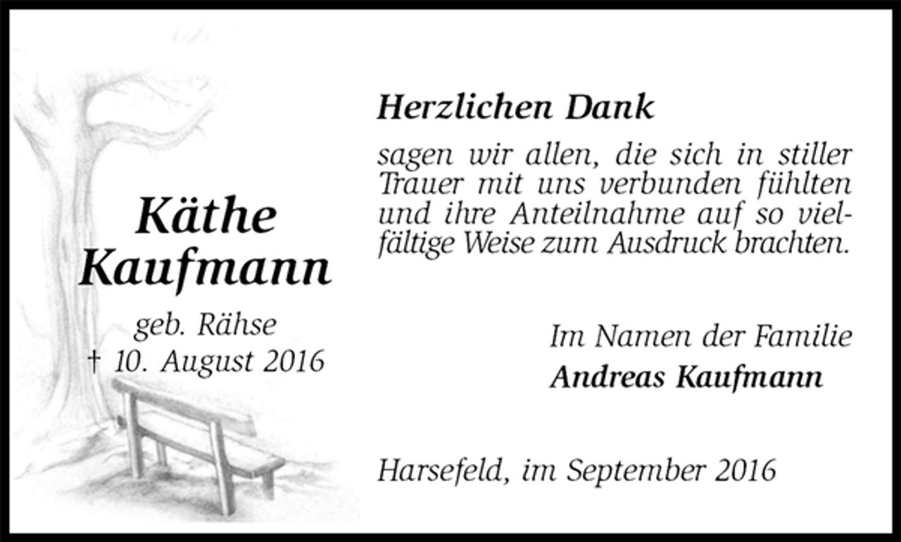 <p>Herzlichen Dank<br />sagen wir allen, die sich in stiller Trauer mit uns verbunden fühlten und ihre Anteilnahme auf so vielfältige Weise zum Ausdruck brachten.<br />Im Namen der Familie<br />Andreas Kaufmann<br />Harsefeld, im September 2016</p><p>Käthe<br />Kaufmann<br />geb. Rähse<br />† 10. August 2016</p>