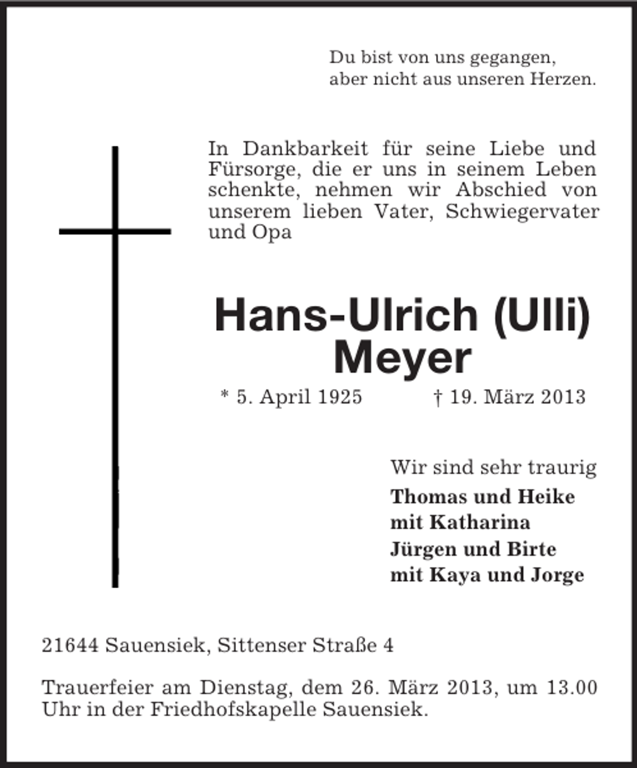 <p>Du bist von uns gegangen,<br />aber nicht aus unseren Herzen.</p><p>In Dankbarkeit für seine Liebe und<br />Fürsorge, die er uns in seinem Leben<br />schenkte, nehmen wir Abschied von<br />unserem lieben Vater, Schwiegervater<br />und Opa</p><p>Hans-Ulrich (Ulli)<br />Meyer<br />* 5. April 1925</p><p>† 19. März 2013<br />Wir sind sehr traurig<br />Thomas und Heike<br />mit Katharina<br />Jürgen und Birte<br />mit Kaya und Jorge</p><p>21644 Sauensiek, Sittenser Straße 4<br />Trauerfeier am Dienstag, dem 26. März 2013, um 13.00<br />Uhr in der Friedhofskapelle Sauensiek.</p>