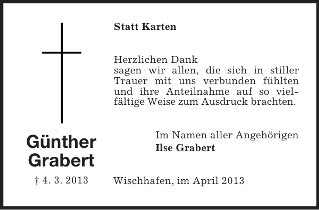 <p>Statt Karten<br />Herzlichen Dank<br />sagen wir allen, die sich in stiller<br />Trauer mit uns verbunden fühlten<br />und ihre Anteilnahme auf so vielfältige Weise zum Ausdruck brachten.</p><p>Günther<br />Grabert<br />† 4. 3. 2013</p><p>Im Namen aller Angehörigen<br />Ilse Grabert<br />Wischhafen, im April 2013</p>