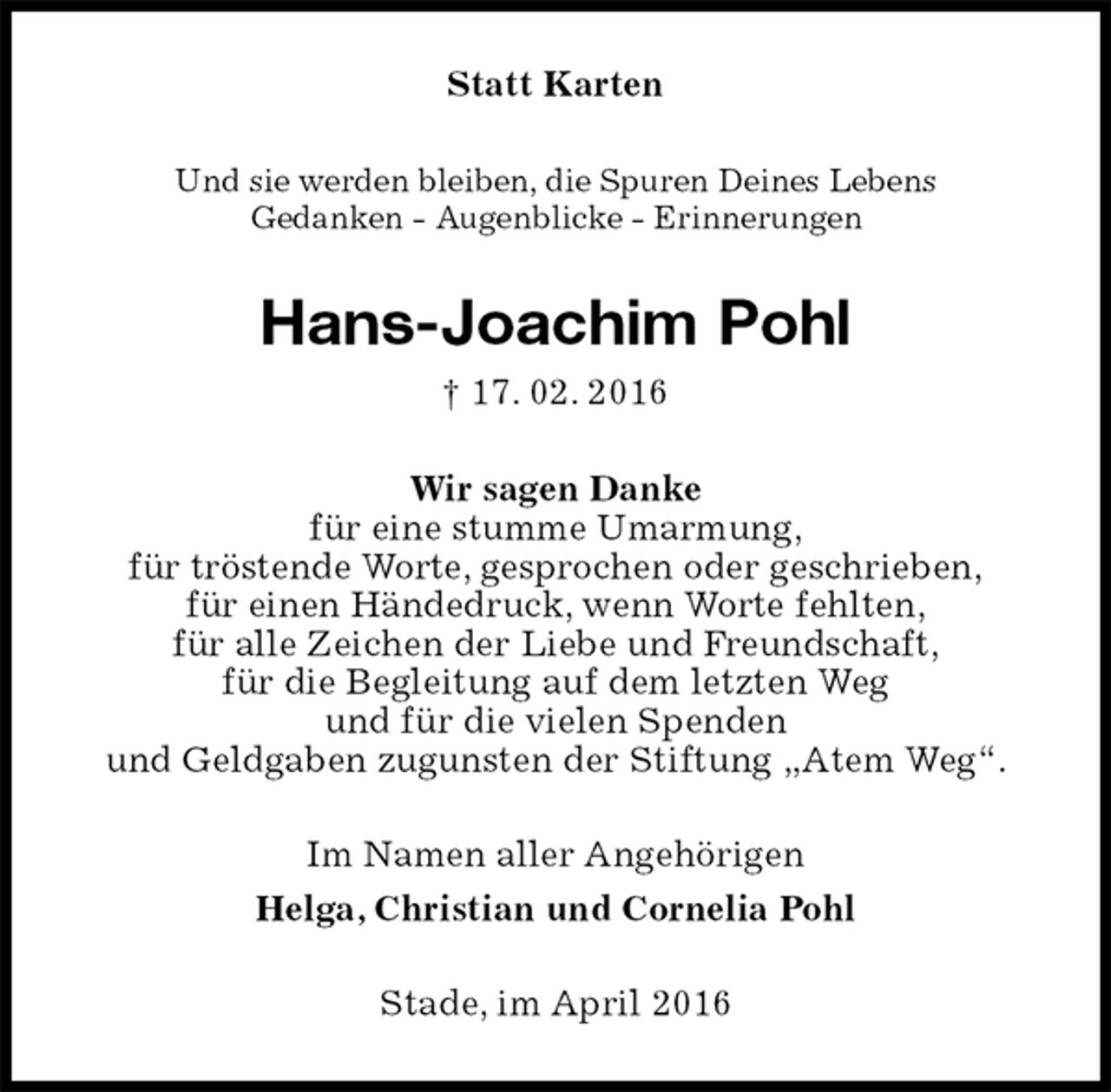<p>Statt Karten<br />Und sie werden bleiben, die Spuren Deines Lebens<br />Gedanken - Augenblicke - Erinnerungen<br />Hans-Joachim Pohl<br />† 17. 02. 2016<br />Wir sagen Danke<br />für eine stumme Umarmung,<br />für tröstende Worte, gesprochen oder geschrieben,<br />für einen Händedruck, wenn Worte fehlten,<br />für alle Zeichen der Liebe und Freundschaft,<br />für die Begleitung auf dem letzten Weg<br />und für die vielen Spenden<br />und Geldgaben zugunsten der Stiftung „Atem Weg“.<br />Im Namen aller Angehörigen<br />Helga, Christian und Cornelia Pohl<br />Stade, im April 2016</p>