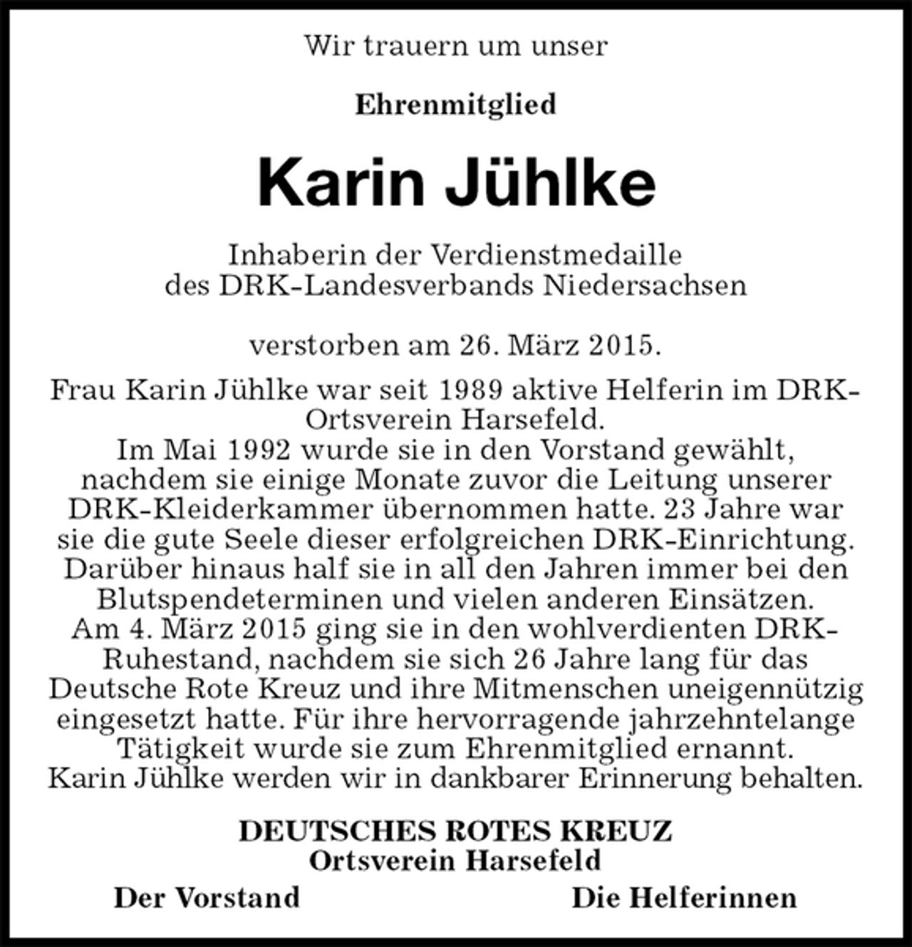 <p>Wir trauern um unser</p><p>Ehrenmitglied<br />Karin Jühlke<br />Inhaberin der Verdienstmedaille<br />des DRK-Landesverbands Niedersachsen</p><p>verstorben am 26. März 2015.<br />Frau Karin Jühlke war seit 1989 aktive Helferin im DRK-Ortsverein Harsefeld.<br />Im Mai 1992 wurde sie in den Vorstand gewählt,<br />nachdem sie einige Monate zuvor die Leitung unserer DRK-Kleiderkammer übernommen hatte. 23 Jahre war sie die gute Seele dieser erfolgreichen DRK-Einrichtung. Darüber hinaus half sie in all den Jahren immer bei den Blutspendeterminen und vielen anderen Einsätzen.<br />Am 4. März 2015 ging sie in den wohlverdienten DRK-Ruhestand, nachdem sie sich 26 Jahre lang für das<br />Deutsche Rote Kreuz und ihre Mitmenschen uneigennützig eingesetzt hatte. Für ihre hervorragende jahrzehntelange<br />Tätigkeit wurde sie zum Ehrenmitglied ernannt.<br />Karin Jühlke werden wir in dankbarer Erinnerung behalten.<br />DEUTSCHES ROTES KREUZ<br />Ortsverein Harsefeld<br />Der VorstandDie Helferinnen</p>