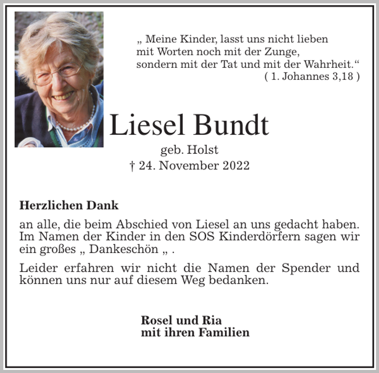<p>„ Meine Kinder, lasst uns nicht lieben<br />mit Worten noch mit der Zunge,<br />sondern mit der Tat und mit der Wahrheit.“<br />( 1. Johannes 3,18 )<br />Liesel Bundt<br />geb. Holst<br />† 24. November 2022<br />Herzlichen Dank<br />an alle, die beim Abschied von Liesel an uns gedacht haben.<br />Im Namen der Kinder in den SOS Kinderdörfern sagen wir ein großes „ Dankeschön „ .<br />Leider erfahren wir nicht die Namen der Spender und können uns nur auf diesem Weg bedanken.<br />Rosel und Ria<br />mit ihren Familien</p>