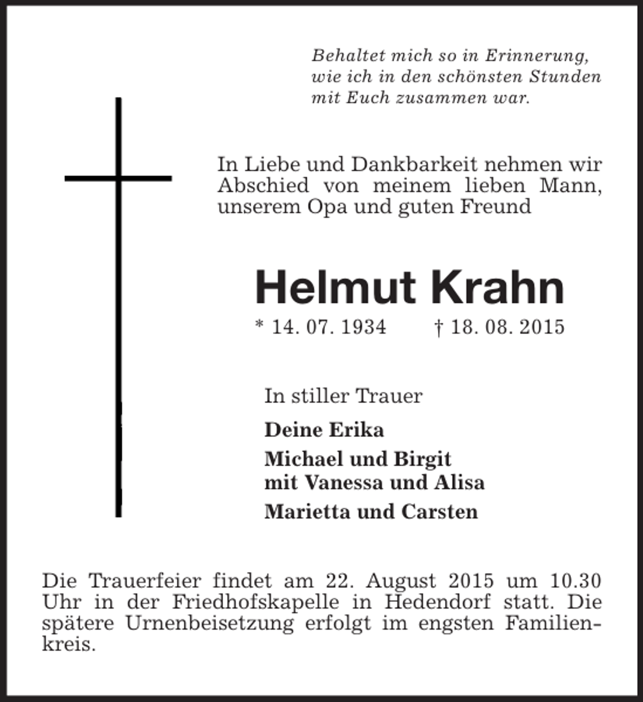 <p>Behaltet mich so in Erinnerung,<br />wie ich in den schönsten Stunden<br />mit Euch zusammen war.<br />In Liebe und Dankbarkeit nehmen wir Abschied von meinem lieben Mann, unserem Opa und guten Freund<br />Helmut Krahn<br />* 14. 07. 1934 † 18. 08. 2015<br />In stiller Trauer<br />Deine Erika<br />Michael und Birgit<br />mit Vanessa und Alisa<br />Marietta und Carsten<br />Die Trauerfeier findet am 22. August 2015 um 10.30 Uhr in der Friedhofskapelle in Hedendorf statt. Die spätere Urnenbeisetzung erfolgt im engsten Familienkreis.</p>