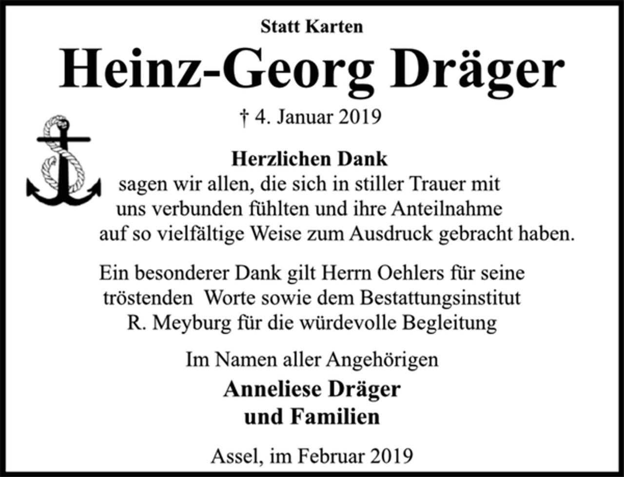 <p>Statt Karten<br />Heinz-Georg Dräger<br />† 4. Januar 2019<br />Herzlichen Dank<br />sagen wir allen, die sich in stiller Trauer mit<br />uns verbunden fühlten und ihre Anteilnahme<br />auf so vielfältige Weise zum Ausdruck gebracht haben.<br />Ein besonderer Dank gilt Herrn Oehlers für seine<br />tröstenden Worte sowie dem Bestattungsinstitut<br />R. Meyburg für die würdevolle Begleitung<br />Im Namen aller Angehörigen<br />Anneliese Dräger<br />und Familien<br />Assel, im Februar 2019</p>