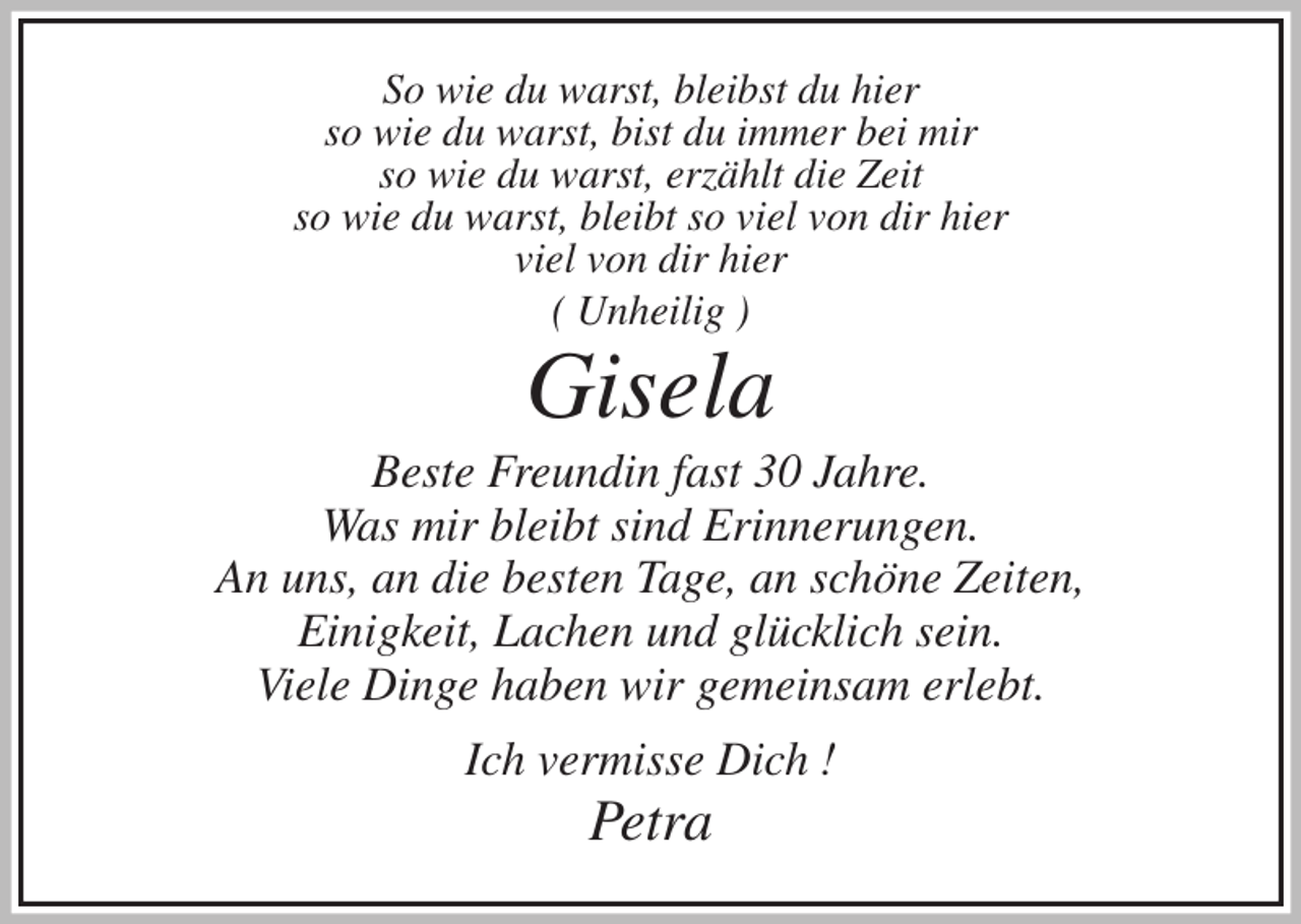 <p>So wie du warst, bleibst du hier<br />so wie du warst, bist du immer bei mir<br />so wie du warst, erzählt die Zeit<br />so wie du warst, bleibt so viel von dir hier<br />viel von dir hier<br />( Unheilig )<br />Gisela<br />Beste Freundin fast 30 Jahre.<br />Was mir bleibt sind Erinnerungen.<br />An uns, an die besten Tage, an schöne Zeiten,<br />Einigkeit, Lachen und glücklich sein.<br />Viele Dinge haben wir gemeinsam erlebt.<br />Ich vermisse Dich !<br />Petra</p>