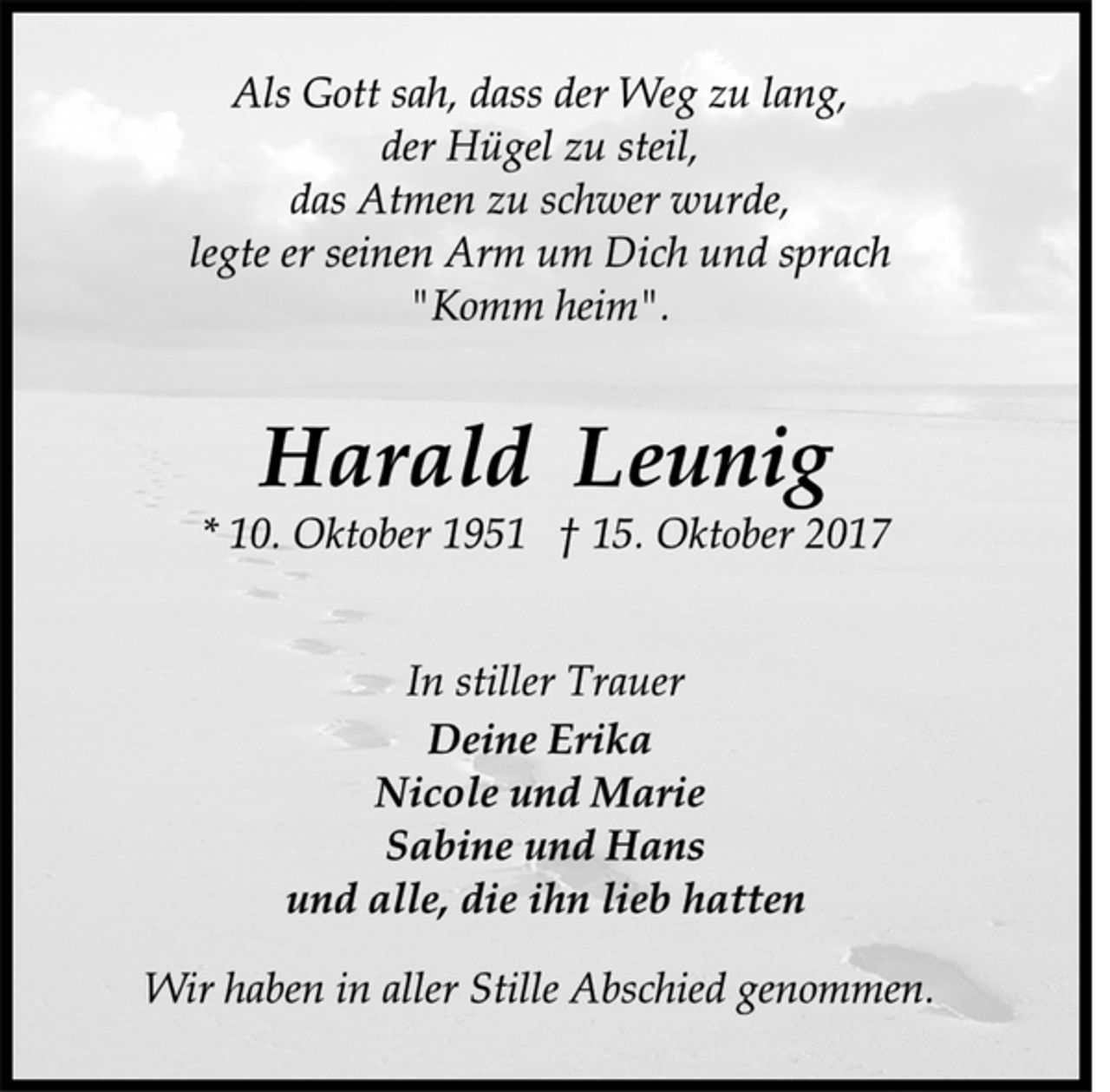 <p>Als Gott sah, dass der Weg zu lang,<br />der Hügel zu steil,<br />das Atmen zu schwer wurde,<br />legte er seinen Arm um Dich und sprach<br />"Komm heim".<br />Harald Leunig<br />* 10. Oktober 1951 † 15. Oktober 2017<br />In stiller Trauer<br />Deine Erika<br />Nicole und Marie<br />Sabine und Hans<br />und alle, die ihn lieb hatten<br />Wir haben in aller Stille Abschied genommen.</p>