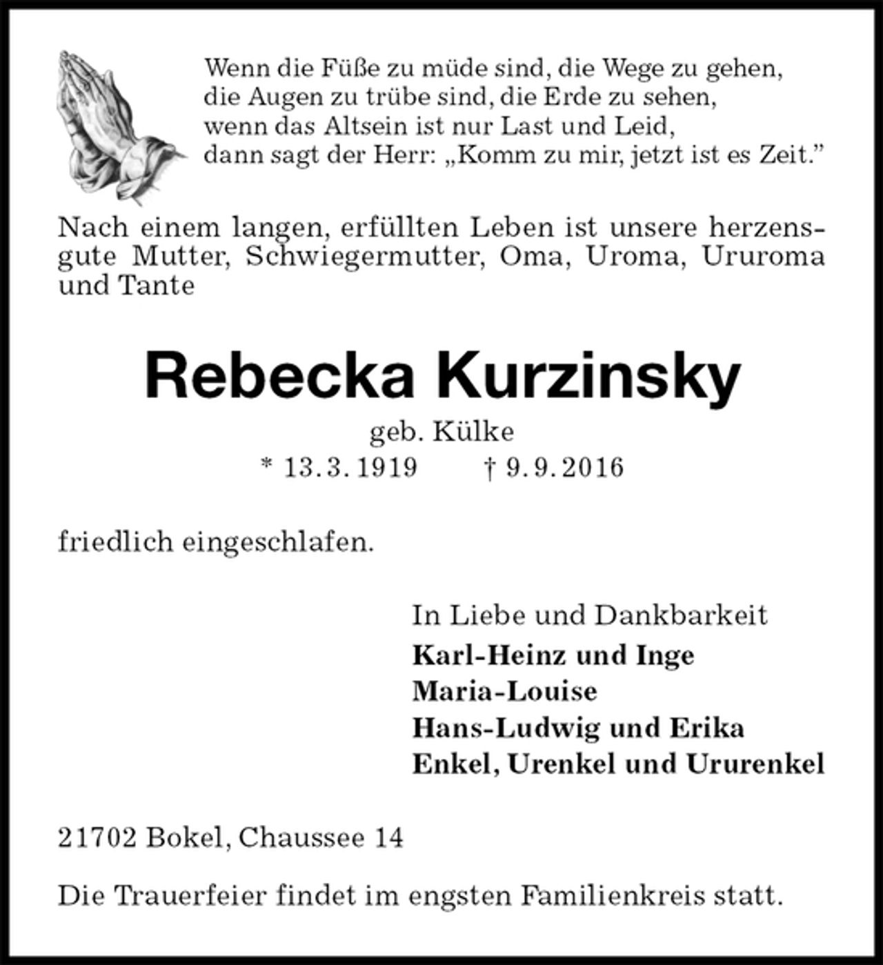 <p>Wenn die Füße zu müde sind, die Wege zu gehen,<br />die Augen zu trübe sind, die Erde zu sehen,<br />wenn das Altsein ist nur Last und Leid,<br />dann sagt der Herr: „Komm zu mir, jetzt ist es Zeit.”<br />Nach einem langen, erfüllten Leben ist unsere herzensgute Mutter, Schwiegermutter, Oma, Uroma, Ururoma und Tante<br />Rebecka Kurzinsky<br />geb. Külke<br />* 13. 3. 1919 † 9. 9. 2016<br />friedlich eingeschlafen.<br />In Liebe und Dankbarkeit<br />Karl-Heinz und Inge<br />Maria-Louise<br />Hans-Ludwig und Erika<br />Enkel, Urenkel und Ururenkel<br />21702 Bokel, Chaussee 14</p><p>Die Trauerfeier findet im engsten Familienkreis statt.</p>