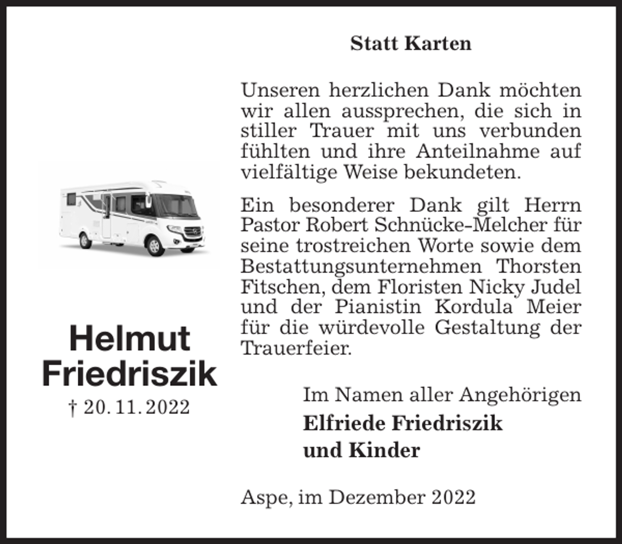 <p>Statt Karten<br />Unseren herzlichen Dank möchten wir allen aussprechen, die sich in stiller Trauer mit uns verbunden fühlten und ihre Anteilnahme auf vielfältige Weise bekundeten.<br />Ein besonderer Dank gilt Herrn Pastor Robert Schnücke-Melcher für<br />seine trostreichen Worte sowie dem Bestattungsunternehmen Thorsten Fitschen, dem Floristen Nicky Judel<br />und der Pianistin Kordula Meier für die würdevolle Gestaltung der Trauerfeier.<br />Im Namen aller Angehörigen<br />Elfriede Friedriszik<br />und Kinder<br />Aspe, im Dezember 2022<br />Helmut<br />Friedriszik<br />† 20. 11. 2022</p>