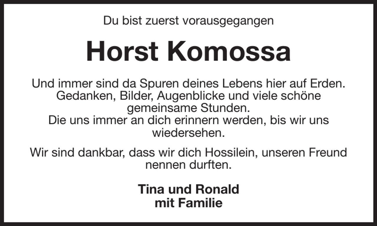 <p>Du bist zuerst vorausgegangen<br />Horst Komossa<br />Und immer sind da Spuren deines Lebens hier auf Erden.<br />Gedanken, Bilder, Augenblicke und viele schöne<br />gemeinsame Stunden.<br />Die uns immer an dich erinnern werden, bis wir uns<br />wiedersehen.<br />Wir sind dankbar, dass wir dich Hossilein, unseren Freund nennen durften.<br />Tina und Ronald<br />mit Familie</p>