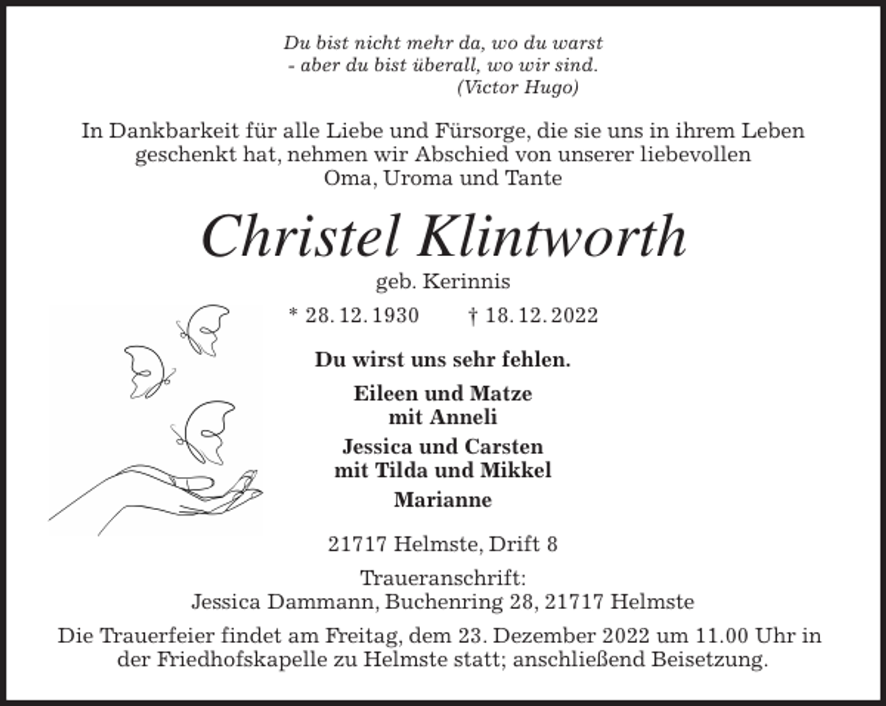 <p>Du bist nicht mehr da, wo du warst<br />- aber du bist überall, wo wir sind.<br />(Victor Hugo)<br />In Dankbarkeit für alle Liebe und Fürsorge, die sie uns in ihrem Leben<br />geschenkt hat, nehmen wir Abschied von unserer liebevollen<br />Oma, Uroma und Tante<br />Christel Klintworth<br />geb. Kerinnis<br />* 28. 12. 1930 † 18. 12. 2022<br />Du wirst uns sehr fehlen.<br />Eileen und Matze<br />mit Anneli<br />Jessica und Carsten<br />mit Tilda und Mikkel<br />Marianne<br />21717 Helmste, Drift 8<br />Traueranschrift:<br />Jessica Dammann, Buchenring 28, 21717 Helmste<br />Die Trauerfeier findet am Freitag, dem 23. Dezember 2022 um 11.00 Uhr in der Friedhofskapelle zu Helmste statt; anschließend Beisetzung.</p>