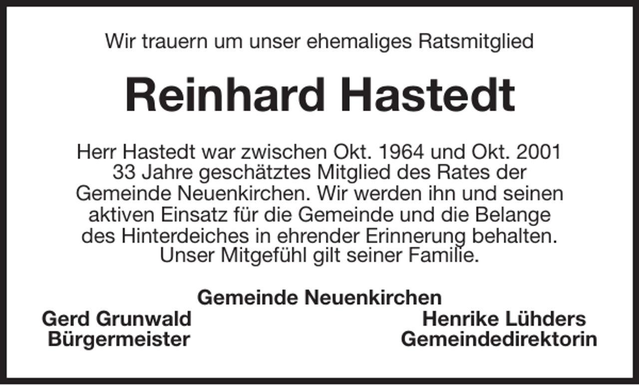 <p>Wir trauern um unser ehemaliges Ratsmitglied<br />Reinhard Hastedt<br />Herr Hastedt war zwischen Okt. 1964 und Okt. 2001<br />33 Jahre geschätztes Mitglied des Rates der<br />Gemeinde Neuenkirchen. Wir werden ihn und seinen<br />aktiven Einsatz für die Gemeinde und die Belange<br />des Hinterdeiches in ehrender Erinnerung behalten.<br />Unser Mitgefühl gilt seiner Familie.<br />Gemeinde Neuenkirchen<br />Gerd Grunwald Henrike Lühders<br />Bürgermeister Gemeindedirektorin</p>