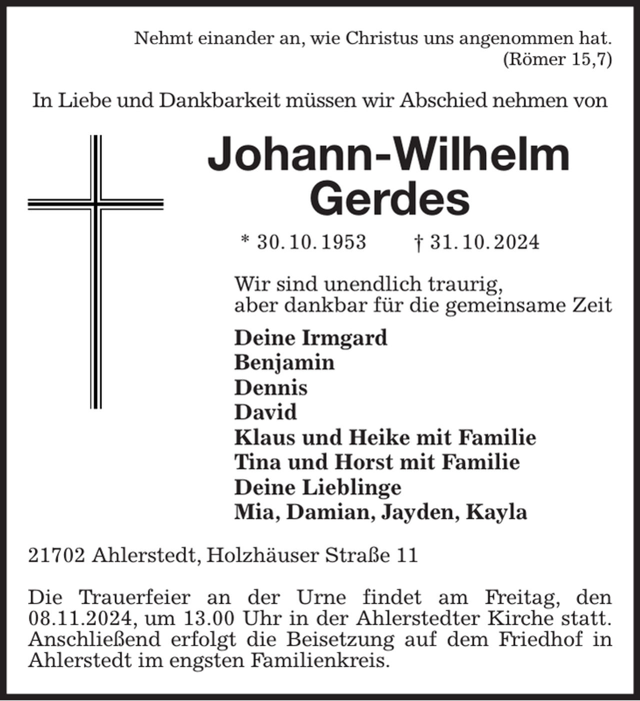 <p>Nehmt einander an, wie Christus uns angenommen hat.<br />(Römer 15,7)<br />In Liebe und Dankbarkeit müssen wir Abschied nehmen von<br />Johann-Wilhelm Gerdes<br />* 30. 10. 1953 † 31. 10. 2024<br />Wir sind unendlich traurig,<br />aber dankbar für die gemeinsame Zeit<br />Deine Irmgard<br />Benjamin<br />Dennis<br />David<br />Klaus und Heike mit Familie<br />Tina und Horst mit Familie<br />Deine Lieblinge<br />Mia, Damian, Jayden, Kayla<br />21702 Ahlerstedt, Holzhäuser Straße 11</p><p>Die Trauerfeier an der Urne findet am Freitag, den 08.11.2024, um 13.00 Uhr in der Ahlerstedter Kirche statt.<br />Anschließend erfolgt die Beisetzung auf dem Friedhof in Ahlerstedt im engsten Familienkreis.</p>