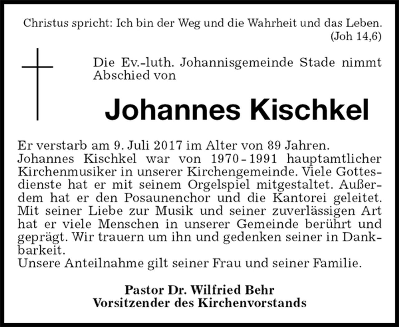 <p>Christus spricht: Ich bin der Weg und die Wahrheit und das Leben. (Joh 14,6)<br />Die Ev.-luth. Johannisgemeinde Stade nimmt<br />Abschied von<br />Johannes Kischkel<br />Er verstarb am 9. Juli 2017 im Alter von 89 Jahren.<br />Johannes Kischkel war von 1970 - 1991 hauptamtlicher Kirchenmusiker in unserer Kirchengemeinde. Viele Gottesdienste hat er mit seinem Orgelspiel mitgestaltet. Außerdem hat er den Posaunenchor und die Kantorei geleitet. Mit seiner Liebe zur Musik und seiner zuverlässigen Art hat er viele Menschen in unserer Gemeinde berührt und geprägt. Wir trauern um ihn und gedenken seiner in Dankbarkeit.<br />Unsere Anteilnahme gilt seiner Frau und seiner Familie.<br />Pastor Dr. Wilfried Behr<br />Vorsitzender des Kirchenvorstands</p>