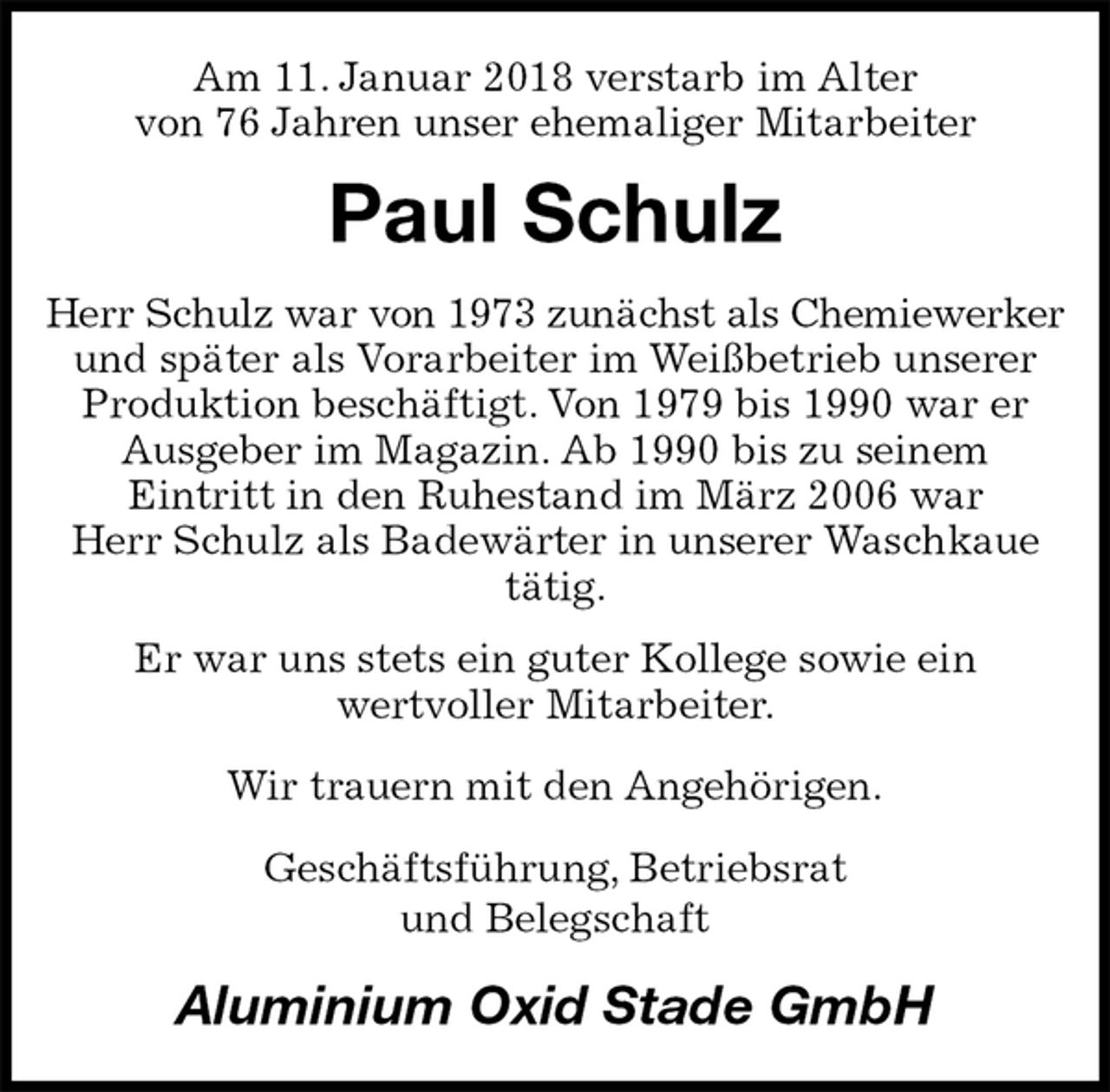 <p>Am 11. Januar 2018 verstarb im Alter<br />von 76 Jahren unser ehemaliger Mitarbeiter<br />Paul Schulz<br />Herr Schulz war von 1973 zunächst als Chemiewerker<br />und später als Vorarbeiter im Weißbetrieb unserer Produktion beschäftigt. Von 1979 bis 1990 war er Ausgeber im Magazin. Ab 1990 bis zu seinem<br />Eintritt in den Ruhestand im März 2006 war<br />Herr Schulz als Badewärter in unserer Waschkaue tätig.<br />Er war uns stets ein guter Kollege sowie ein<br />wertvoller Mitarbeiter.<br />Wir trauern mit den Angehörigen.<br />Geschäftsführung, Betriebsrat<br />und Belegschaft<br />Aluminium Oxid Stade GmbH</p>