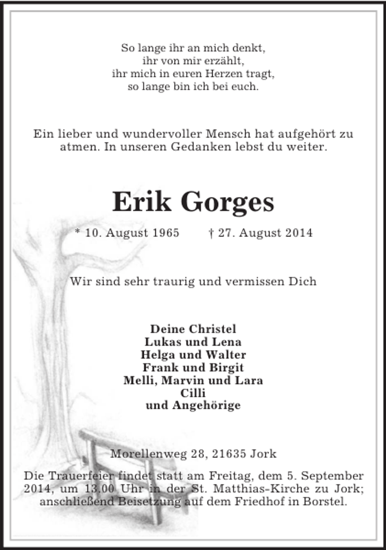 <p>So lange ihr an mich denkt,<br />ihr von mir erzählt,<br />ihr mich in euren Herzen tragt,<br />so lange bin ich bei euch.<br />Ein lieber und wundervoller Mensch hat aufgehört zu<br />atmen. In unseren Gedanken lebst du weiter.<br />Erik Gorges<br />* 10. August 1965 † 27. August 2014<br />Wir sind sehr traurig und vermissen Dich<br />Deine Christel<br />Lukas und Lena<br />Helga und Walter<br />Frank und Birgit<br />Melli, Marvin und Lara<br />Cilli<br />und Angehörige<br />Morellenweg 28, 21635 Jork<br />Die Trauerfeier findet statt am Freitag, dem 5. September 2014, um 13.00 Uhr in der St. Matthias-Kirche zu Jork; anschließend Beisetzung auf dem Friedhof in Borstel.</p>